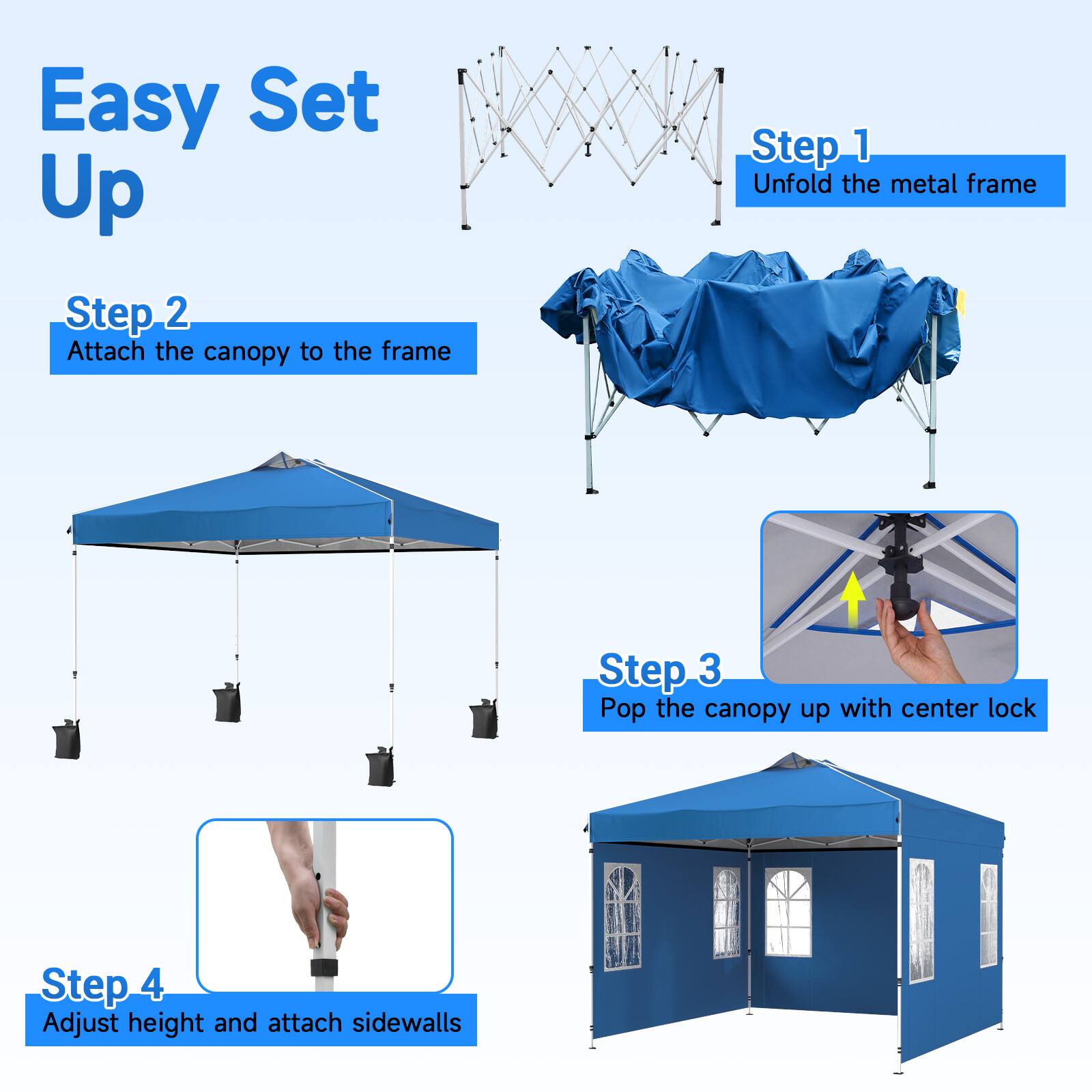 Easy Set Up

Step 1: Unfold the metal frame

Step 2: Attach the canopy to the frame

Step 3: Pop the canopy up with center lock

Step 4: Adjust height and attach sidewalls