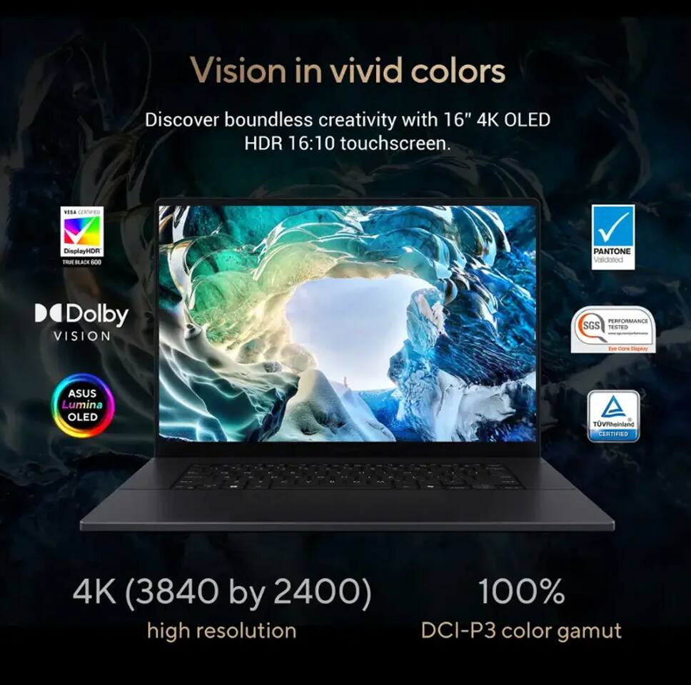Vision in vivid colors

Discover boundless creativity with 16" 4K OLED HDR 16:10 touchscreen.

- VESA Certified DisplayHDR True Black 600
- Dolby Vision
- ASUS Lumina OLED
- PANTONE Validated
- SGS Performance Tested
- TÜV Rheinland Certified

4K (3840 by 2400) high resolution

100% DCI-P3 color gamut