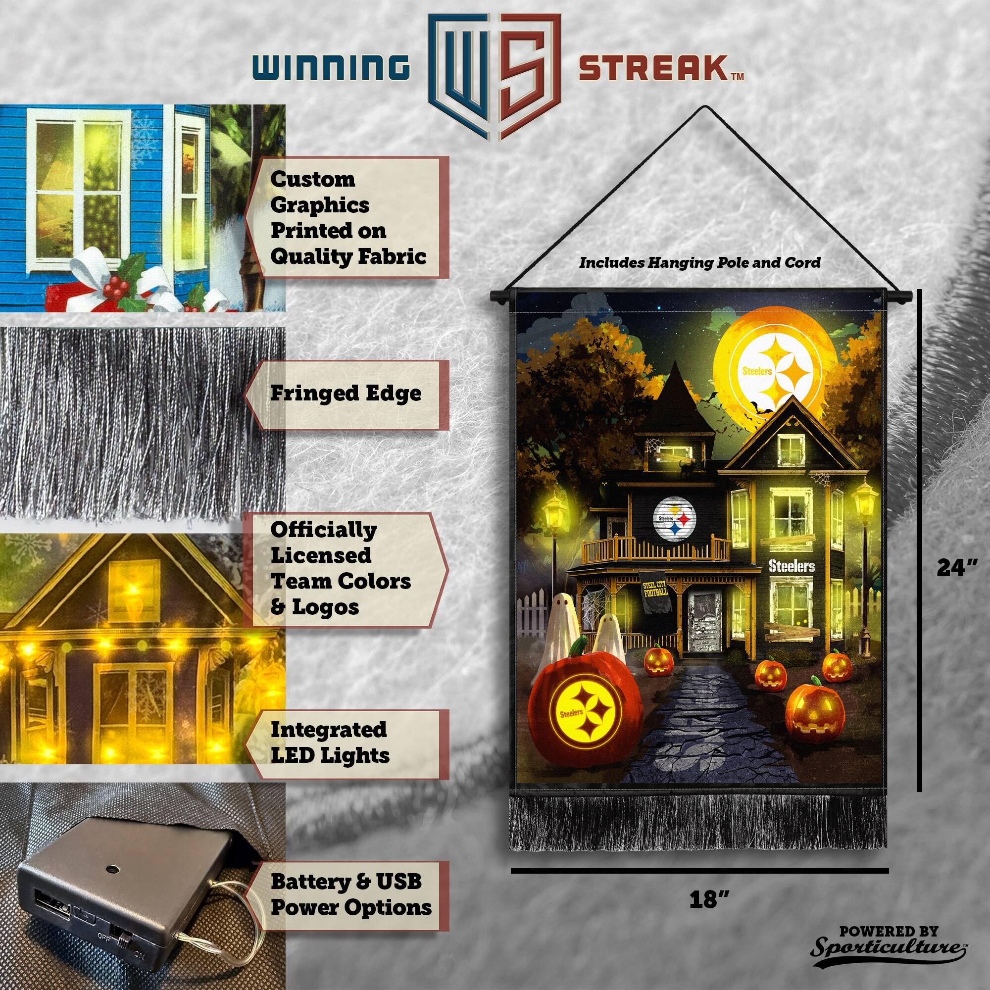 WINNING Custom Graphics Printed on Quality Fabric 5 STREAK™ Includes Hanging Pole and Cord Fringed Edge Officially Licensed Team Colors & Logos Steelers 24" Integrated LED Lights Battery & USB Power Options 18" POWERED BY Sporticulture