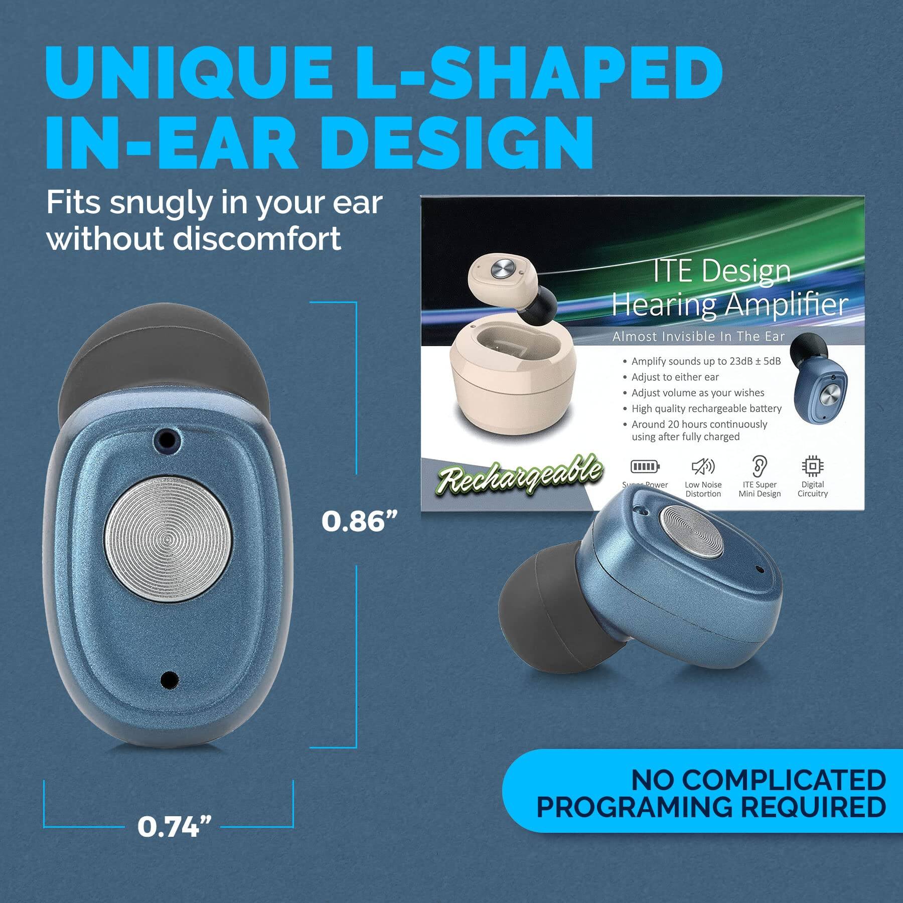 **UNIQUE L-SHAPED IN-EAR DESIGN**

Fits snugly in your ear without discomfort

**ITE Design Hearing Amplifier**

- Amplify sounds up to 23dB + 5dB
- Adjust to either ear
- Adjust volume as your wishes
- High quality rechargeable battery
- Around 20 hours continuously using after fully charged

**Rechargeable**

- Super Power
- Low Noise Distortion
- ITE Super Mini Design
- Digital Circuitry

**NO COMPLICATED PROGRAMING REQUIRED**

0.86"  
0.74"