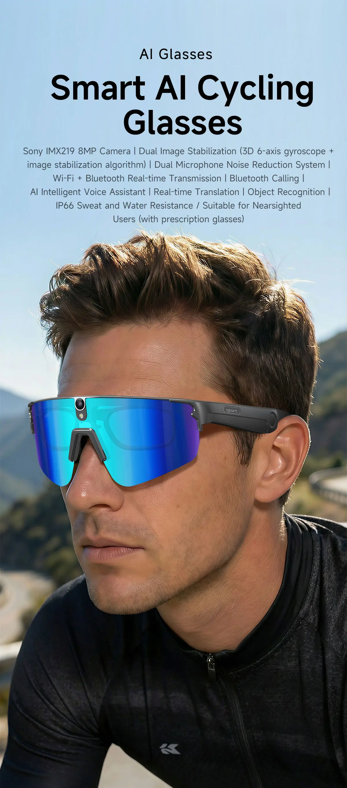 AI Glasses Smart AI Cycling Glasses  
Sony IMX219 8MP Camera | Dual Image Stabilization (3D 6-axis gyroscope + image stabilization algorithm) | Dual Microphone Noise Reduction System | Wi-Fi + Bluetooth Real-time Transmission | Bluetooth Calling | AI Intelligent Voice Assistant | Real-time Translation | Object Recognition | IP66 Sweat and Water Resistance / Suitable for Nearsighted Users (with prescription glasses)