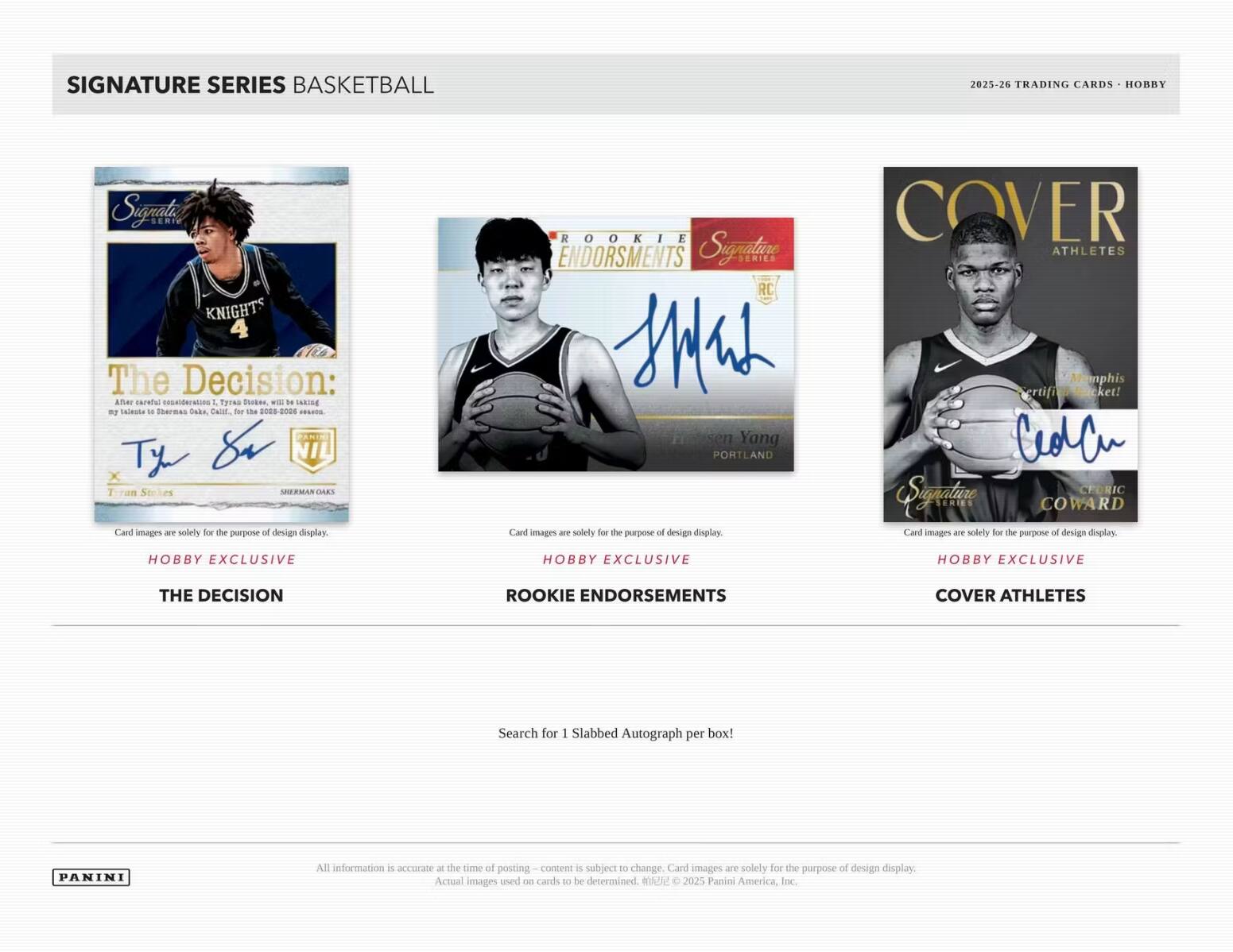 SIGNATURE SERIES BASKETBALL  
2025-26 TRADING CARDS  

SIGNATURE KNIGHTS  
4  
The Decision:  
After careful consideration, Tyrell Shabazz, with NBA taking my talents to Sherman Oaks, Calif. for the 2025-26 season.  
Tyrone Shabazz  
Tyrone Shabazz  
Card images are solely for the purpose of design display.  

ROOKIE ENDORSEMENTS  
Signature SERIES RC  
Jensen Yang  
PORTLAND  
Card images are solely for the purpose of design display.  

COVER ATHLETES  
Memphis  
Certified Bucket!  
Cecil  
Card images are solely for the purpose of design display.  

HOBBY EXCLUSIVE  
THE DECISION  
HOBBY EXCLUSIVE  
ROOKIE ENDORSEMENTS  
HOBBY EXCLUSIVE  
COVER ATHLETES  

Search for 1 Slabbed Autograph per box!  

All information is accurate at the time of posting – content is subject to change. Card images are solely for the purpose of design display. Actual images used on cards to be determined.  
© 2025 Panini America, Inc.