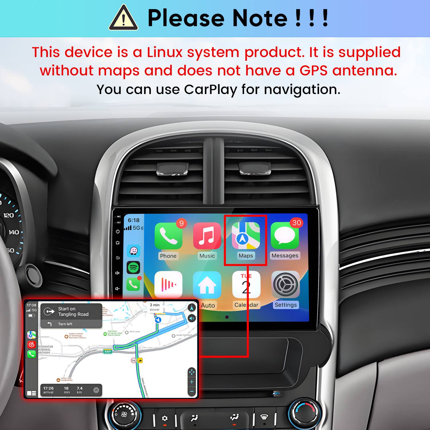 Please Note!!!

This device is a Linux system product. It is supplied without maps and does not have a GPS antenna. You can use CarPlay for navigation.

too
120 140
IC 6:18 il 5G E
9
30
50
17:08 a 5G
Start on Tangling Road
+ N mity paux. Keel Cammola
Phone 3 min slower
Music Auto
Maps TUE 2 Cale dar
Messages  Settings
Turn left
- - Facebooks  -
- intiency SAN - CHEESE
SUGAR
GSHRACUN EMORIAL ROYAR!
COMMENTS $301 MANTER
Submec.comp CONETADOS
+
17:26 amival
18 min
7.4 km