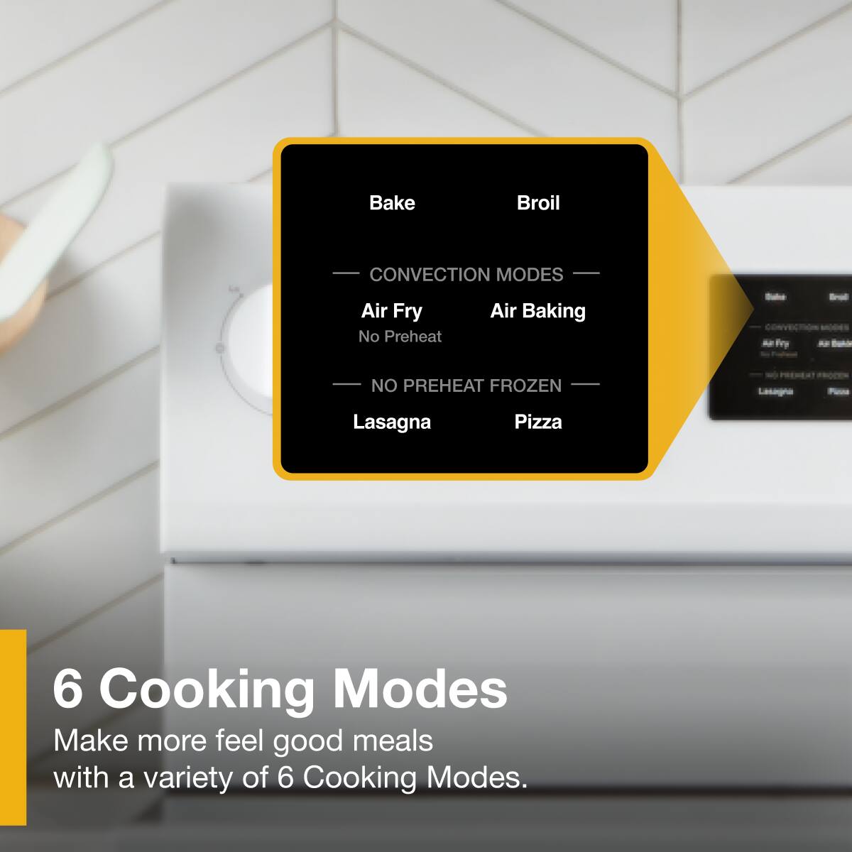 Bake, Broil, CONVECTION MODES, Air Fry, Air Baking, No Preheat, FROZEN, Lasagna, Pizza

6 Cooking Modes
Make more feel good meals with a variety of 6 Cooking Modes.