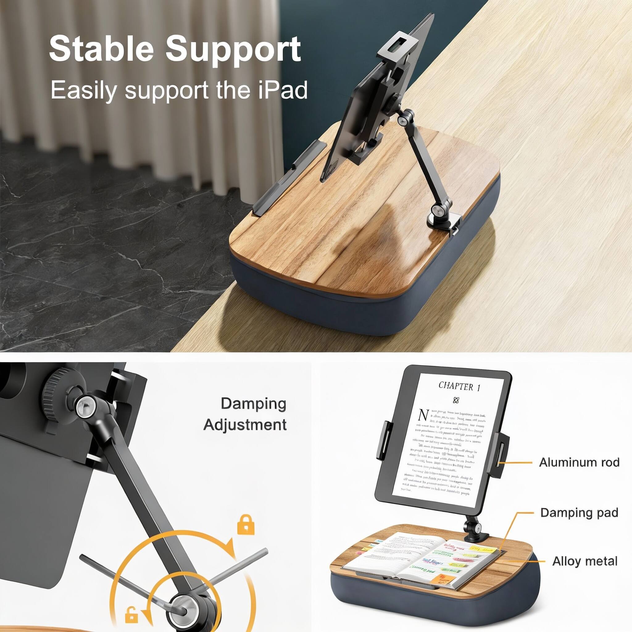 Stable Support  
Easily support the iPad  

Damping Adjustment  

CHAPTER I  
B  
N  
1  

Aluminum rod  
Damping pad  
Alloy metal