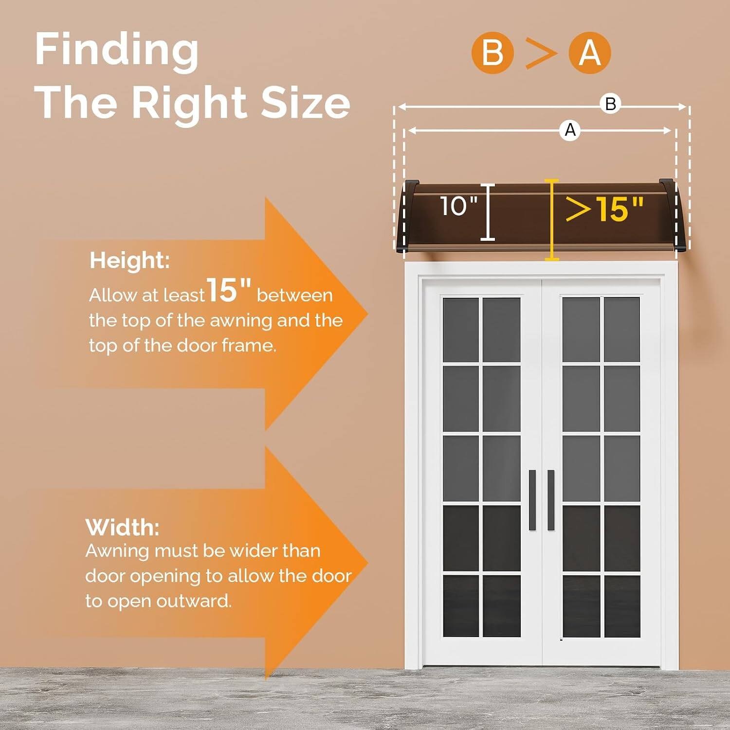 Finding The Right Size

Height:
Allow at least 15" between the top of the awning and the top of the door frame.

Width:
Awning must be wider than door opening to allow the door to open outward.