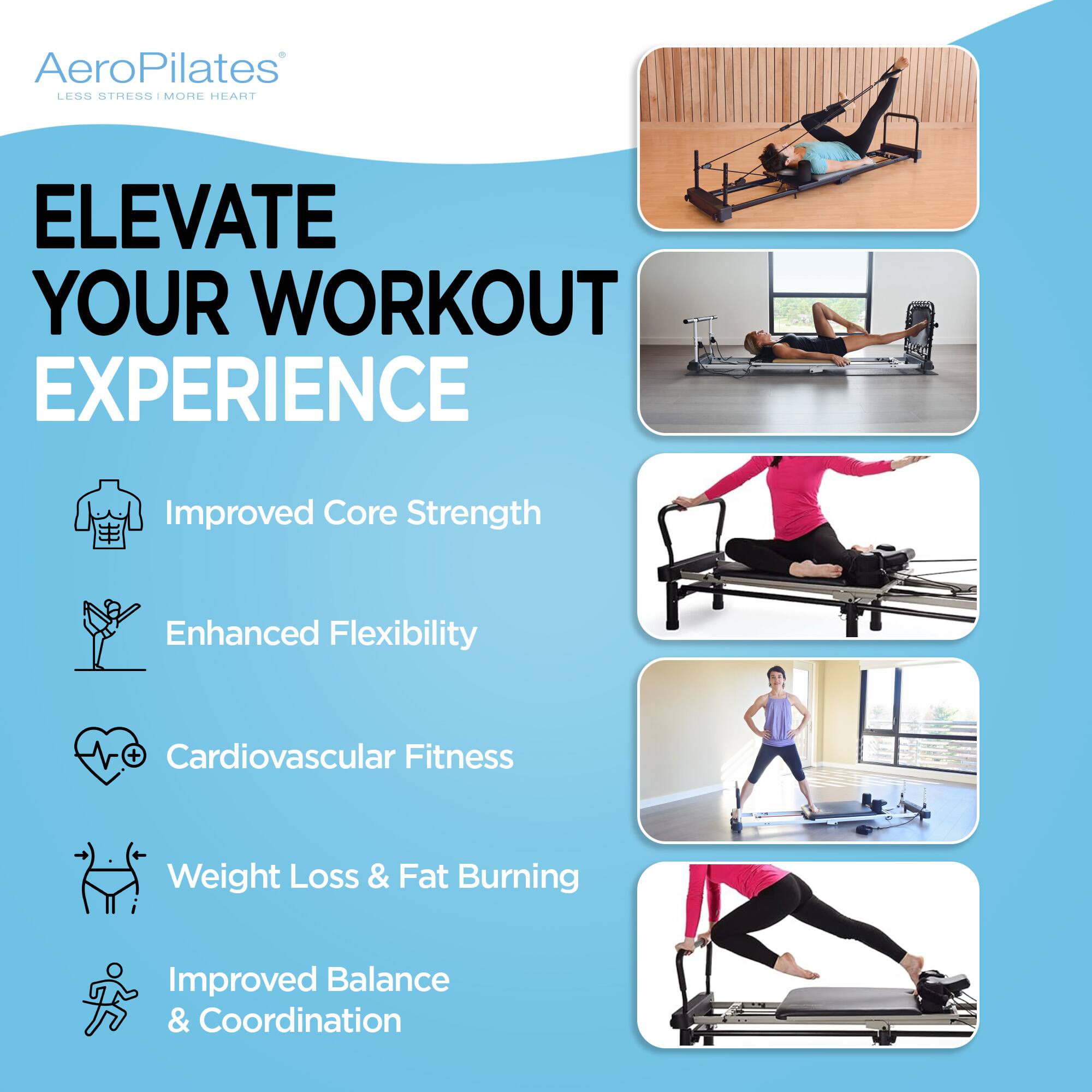 AeroPilates  
LESS STRESS | MORE HEART  

ELEVATE YOUR WORKOUT EXPERIENCE  

- Improved Core Strength  
- Enhanced Flexibility  
- Cardiovascular Fitness  
- Weight Loss & Fat Burning  
- Improved Balance & Coordination