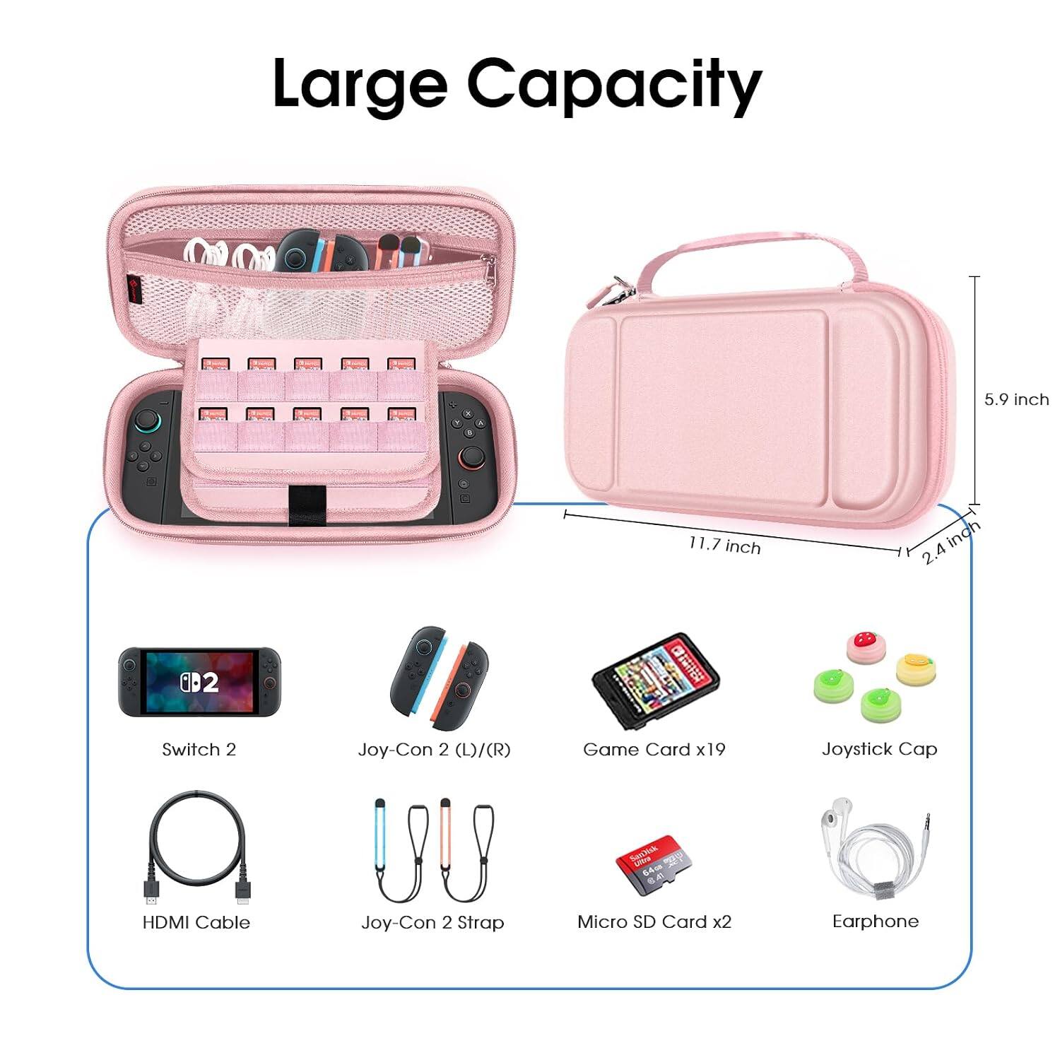 Large Capacity

5.9 inch
11.7 inch
2.4 inch

Switch 2
Joy-Con 2 (L)/(R)
Game Card x19
Joystick Cap
SanJuk Umo 64a 8.40
HDMI Cable
Joy-Con 2 Strap
Micro SD Card x2
Earphone