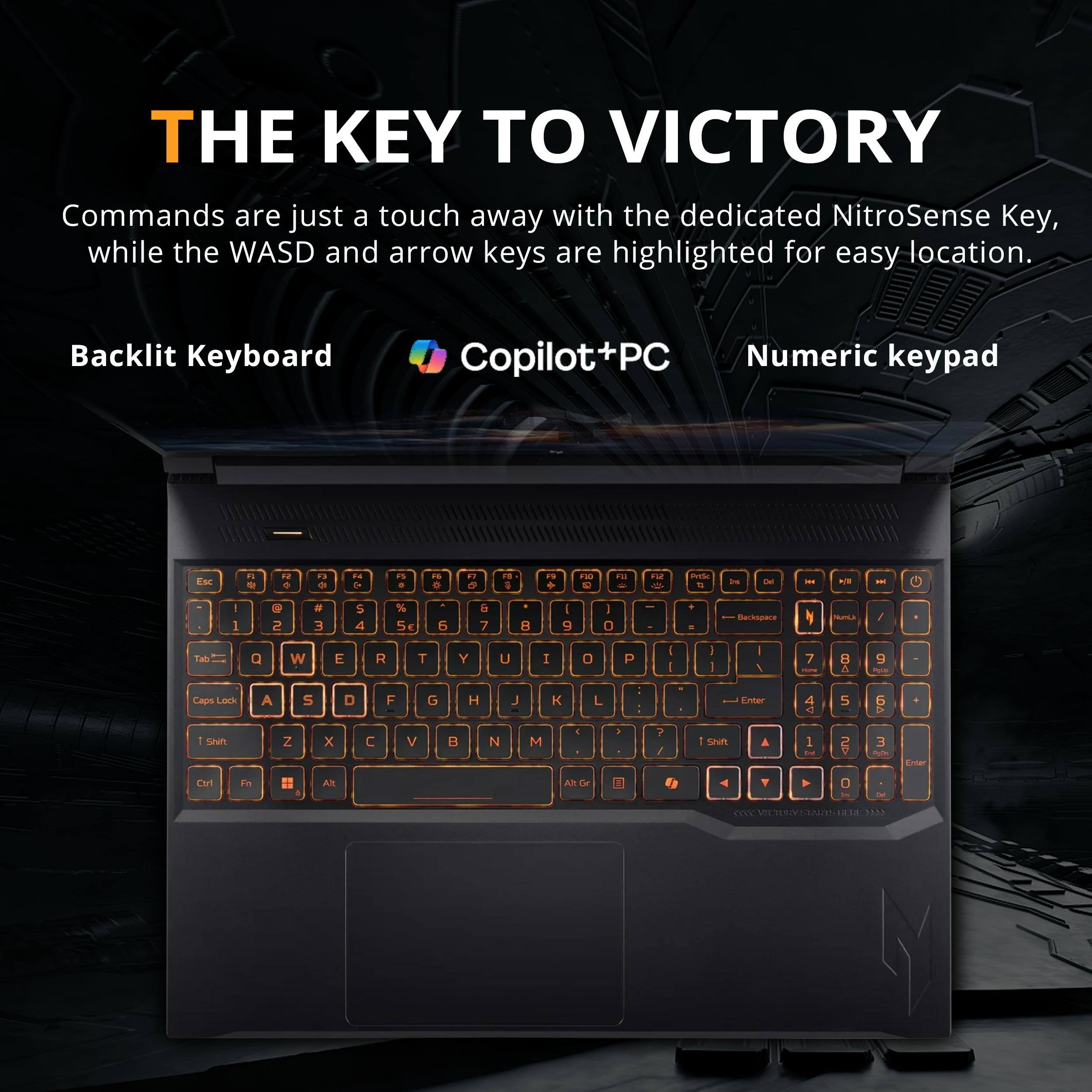 THE KEY TO VICTORY

Commands are just a touch away with the dedicated NitroSense Key, while the WASD and arrow keys are highlighted for easy location.

Backlit Keyboard Copilot+PC Numeric keypad

Esc 1 2 3 4 5 6 7 8 9 0 - = \ Backspace

Tab Q W E R T Y U I O P [ ] \

Caps Lock A S D F G H J K L ; ' Enter

Shift Z X C V B N M , . / Shift

Ctrl Fn Alt