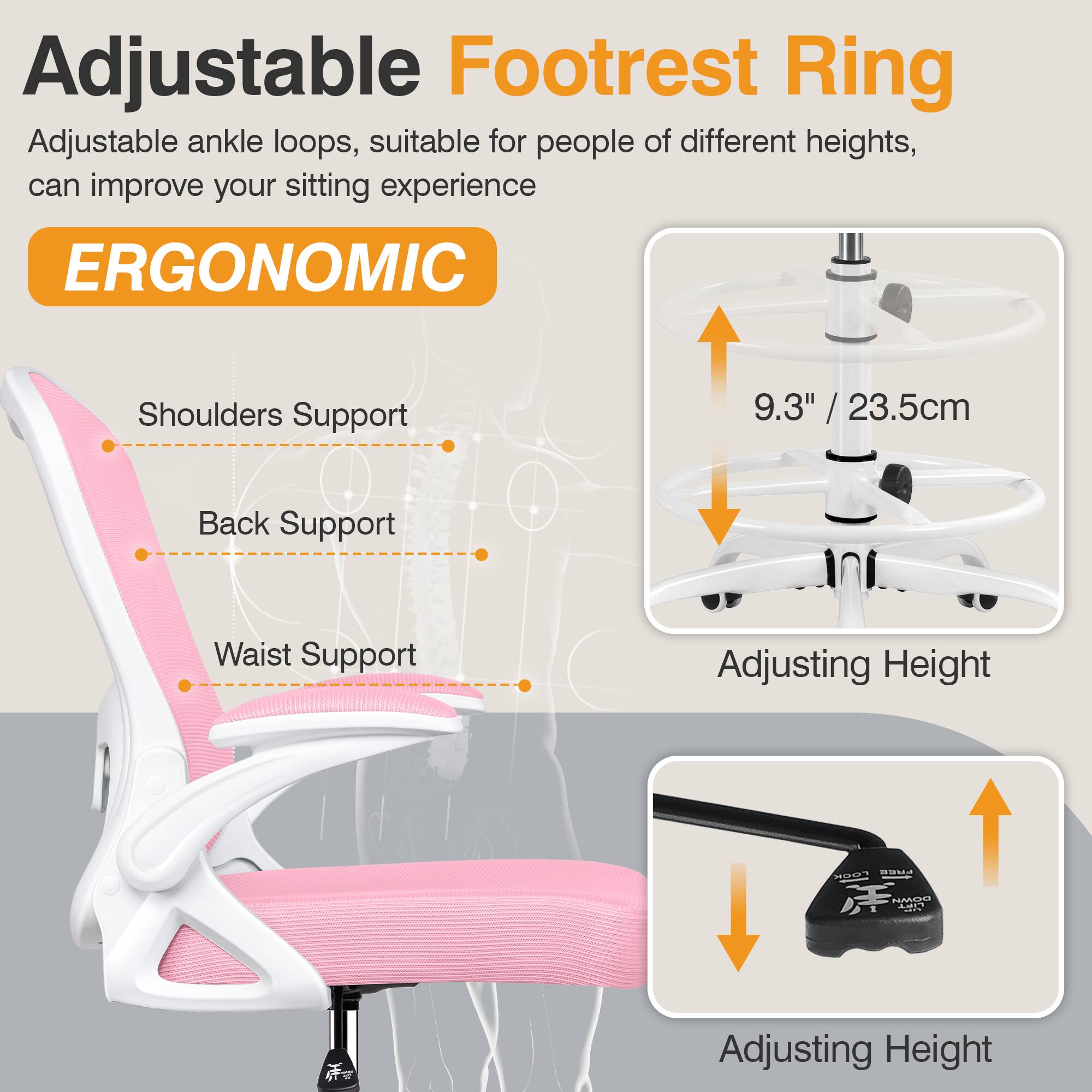 Adjustable Footrest Ring

Adjustable ankle loops, suitable for people of different heights, can improve your sitting experience

ERGONOMIC

Shoulders Support

Back Support

Waist Support

9.3" / 23.5cm

Adjusting Height

Adjusting Height