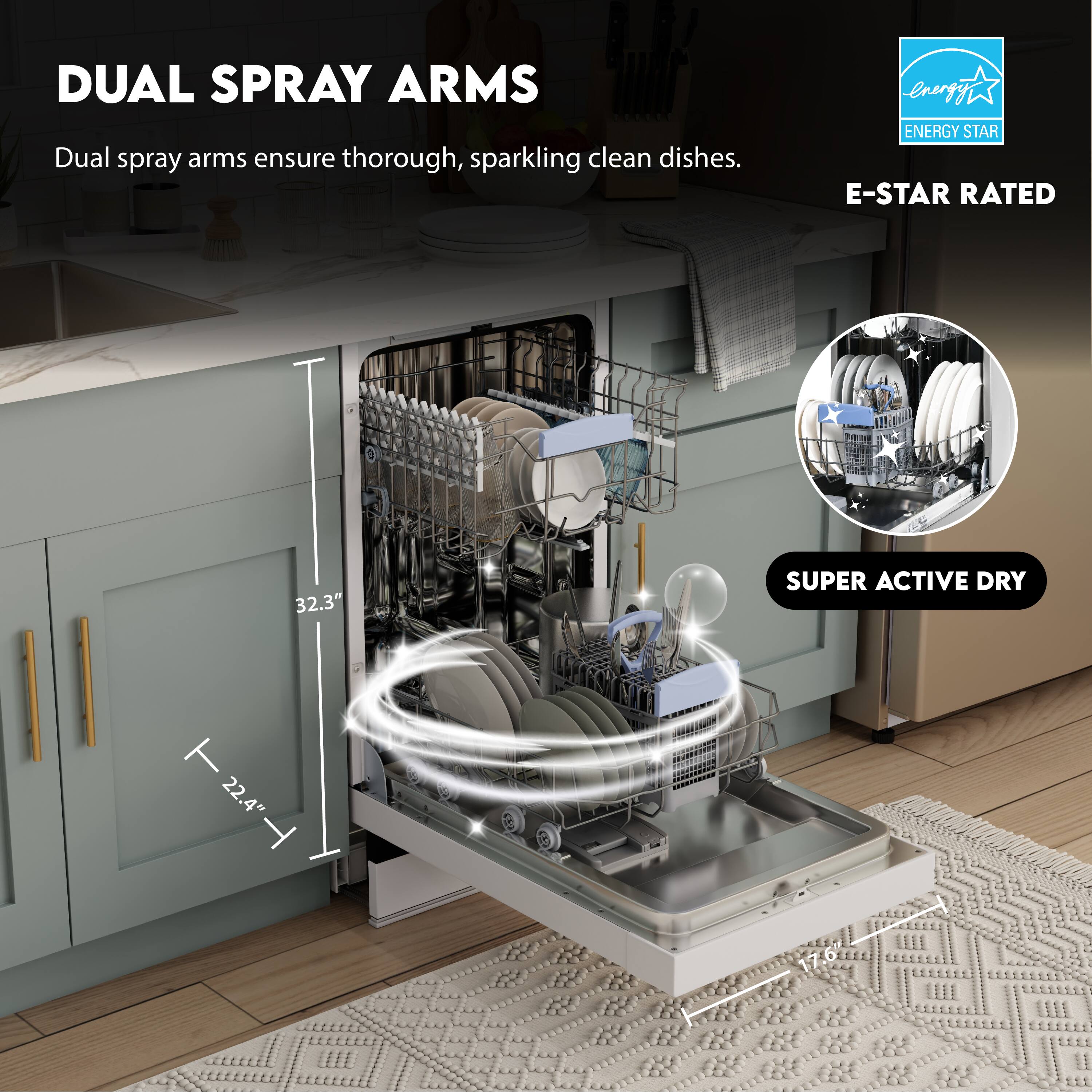 DUAL SPRAY ARMS  
Dual spray arms ensure thorough, sparkling clean dishes.

E-STAR RATED  
ENERGY STAR

SUPER ACTIVE DRY

32.3"  
22.4"  
17.6"