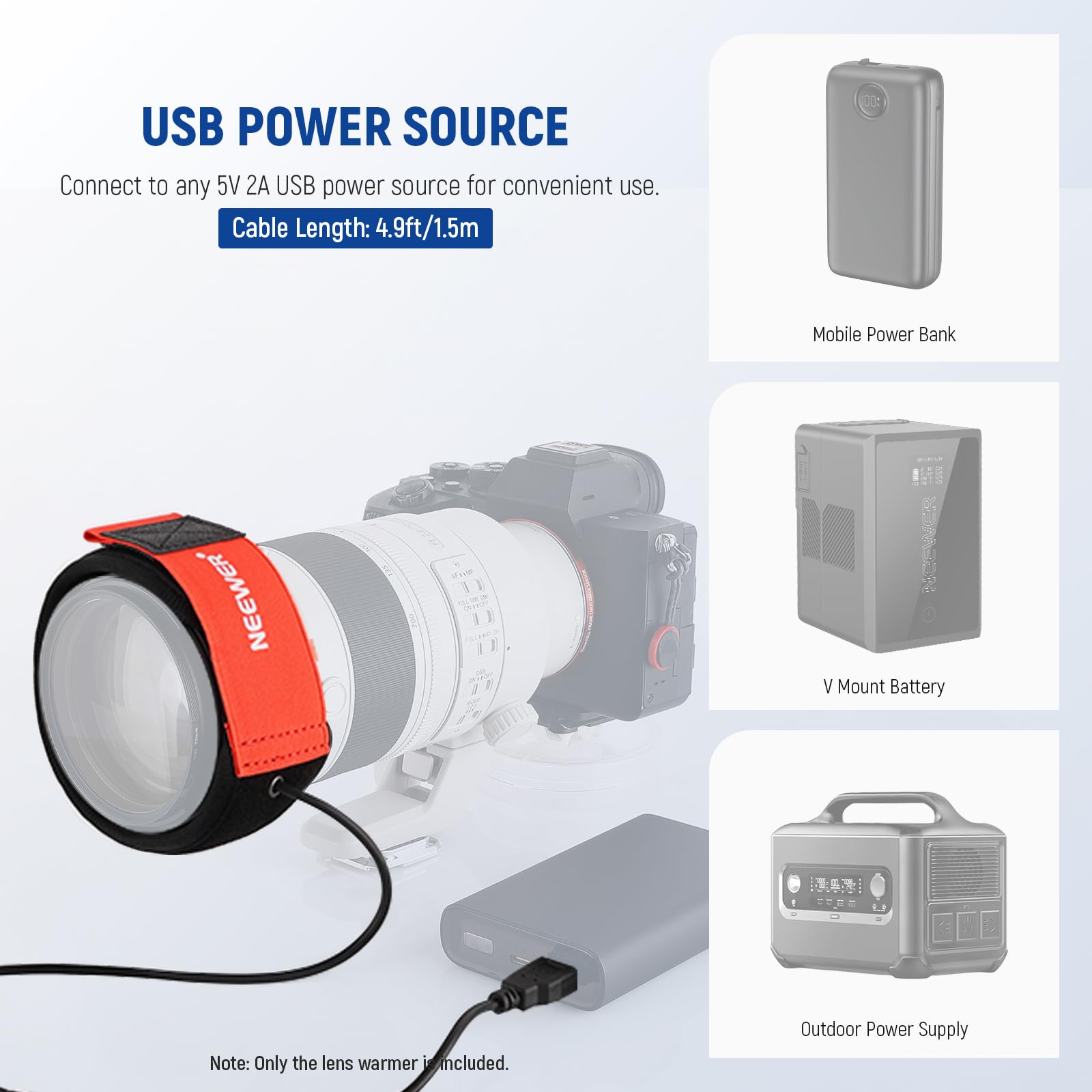 USB POWER SOURCE  
Connect to any 5V 2A USB power source for convenient use.  
Cable Length: 4.9ft/1.5m  

Mobile Power Bank  
V Mount Battery  
Outdoor Power Supply  

Note: Only the lens warmer is included.