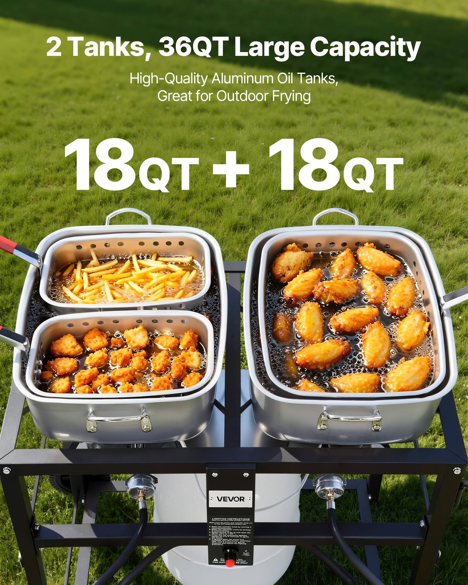 2 Tanks, 36QT Large Capacity  
High-Quality Aluminum Oil Tanks, Great for Outdoor Frying  
18QT + 18QT  
VEVOR