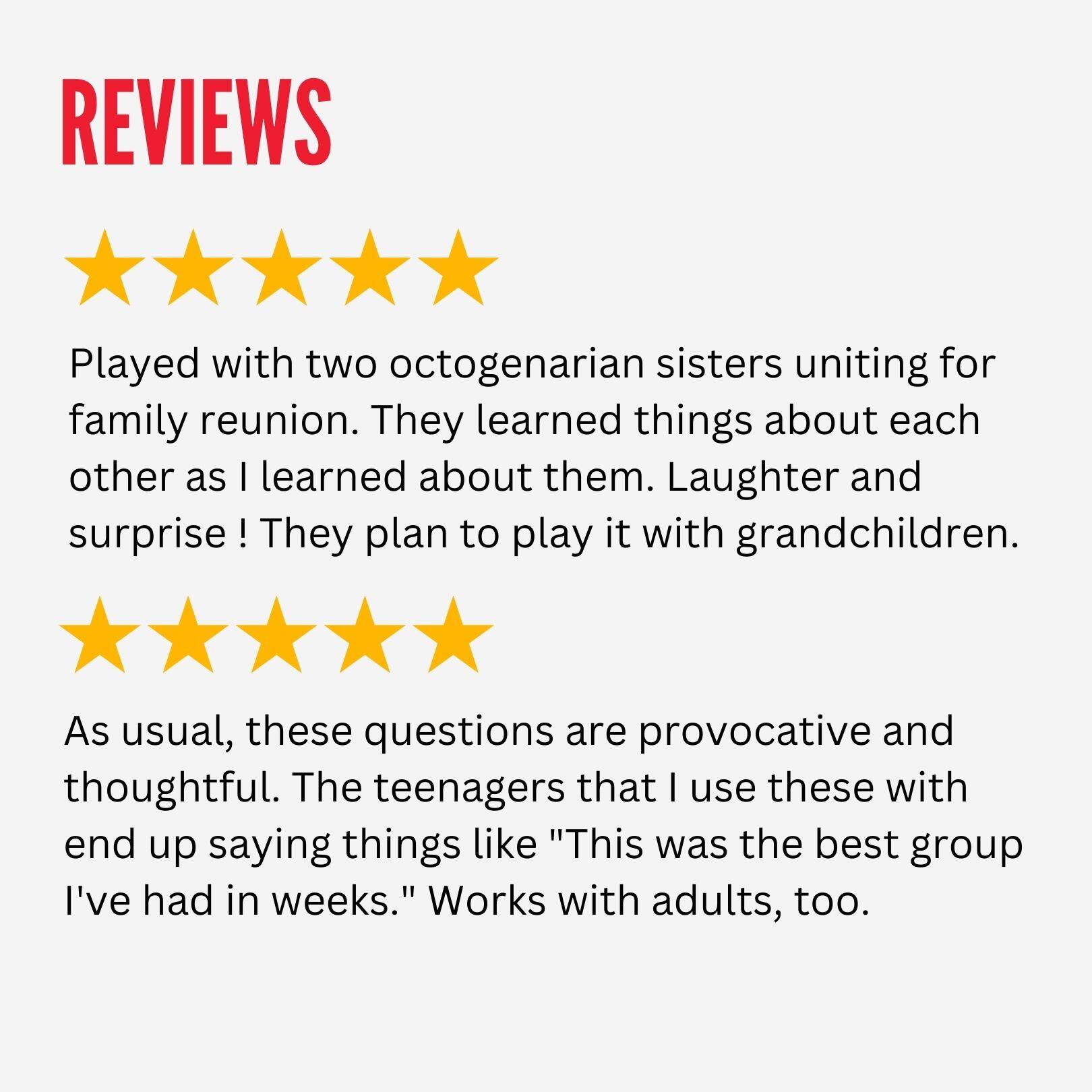 REVIEWS

Played with two octogenarian sisters uniting for family reunion. They learned things about each other as I learned about them. Laughter and surprise! They plan to play it with grandchildren.

As usual, these questions are provocative and thoughtful. The teenagers that I use these with end up saying things like "This was the best group I've had in weeks." Works with adults, too.