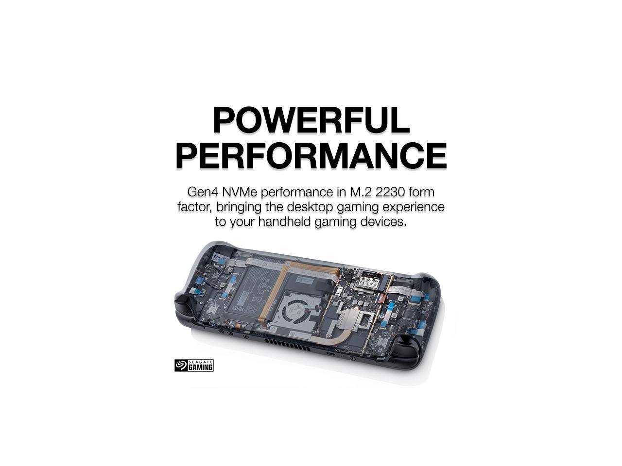 POWERFUL PERFORMANCE  
Gen4 NVMe performance in M.2 2230 form factor, bringing the desktop gaming experience to your handheld gaming devices.  
SEAGATE GAMING