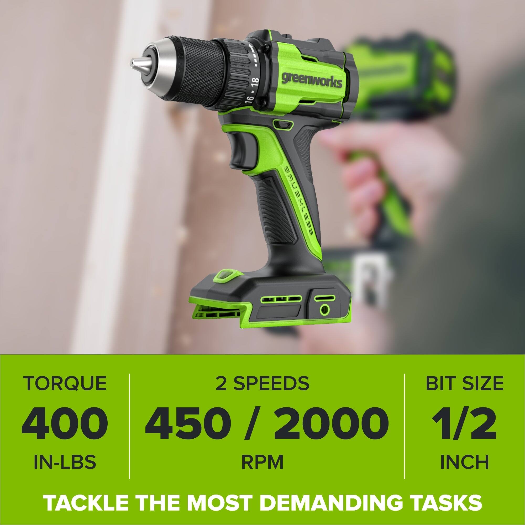 18 greenworks 16 BAUSHLESS

TORQUE 2 SPEEDS BIT SIZE 400 450/2000 1/2 IN-LBS RPM INCH

TACKLE THE MOST DEMANDING TASKS