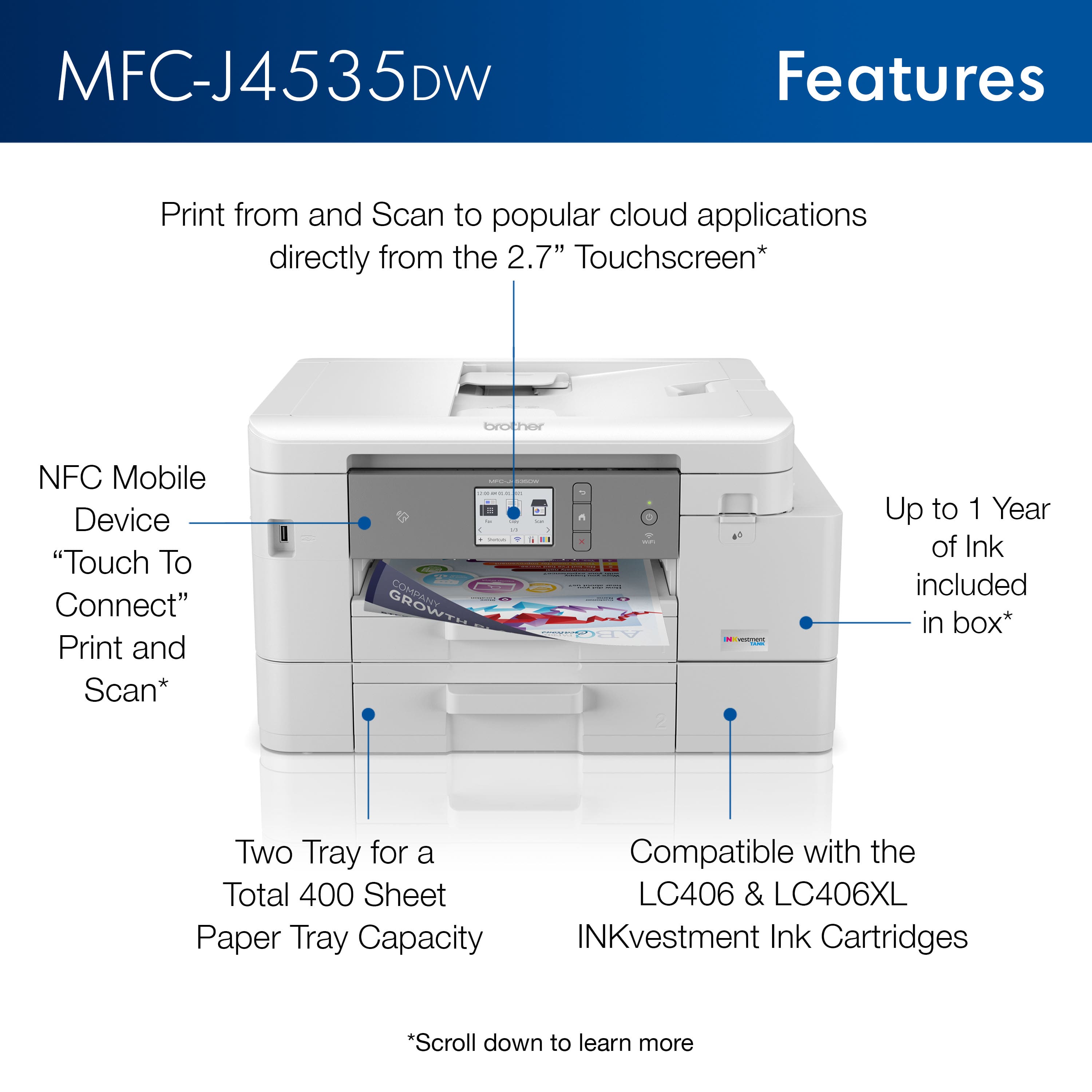 MFC-J4535DW
Features
- Print from and Scan to popular cloud applications directly from the 2.7" Touchscreen*
- NFC Mobile Device "Touch To Connect" Print and Scan*
- Two Tray for a Total 400 Sheet Paper Tray Capacity
- Up to 1 Year of Ink included in box*
- Compatible with the LC406 & LC406XL INKvestment Ink Cartridges
*Scroll down to learn more