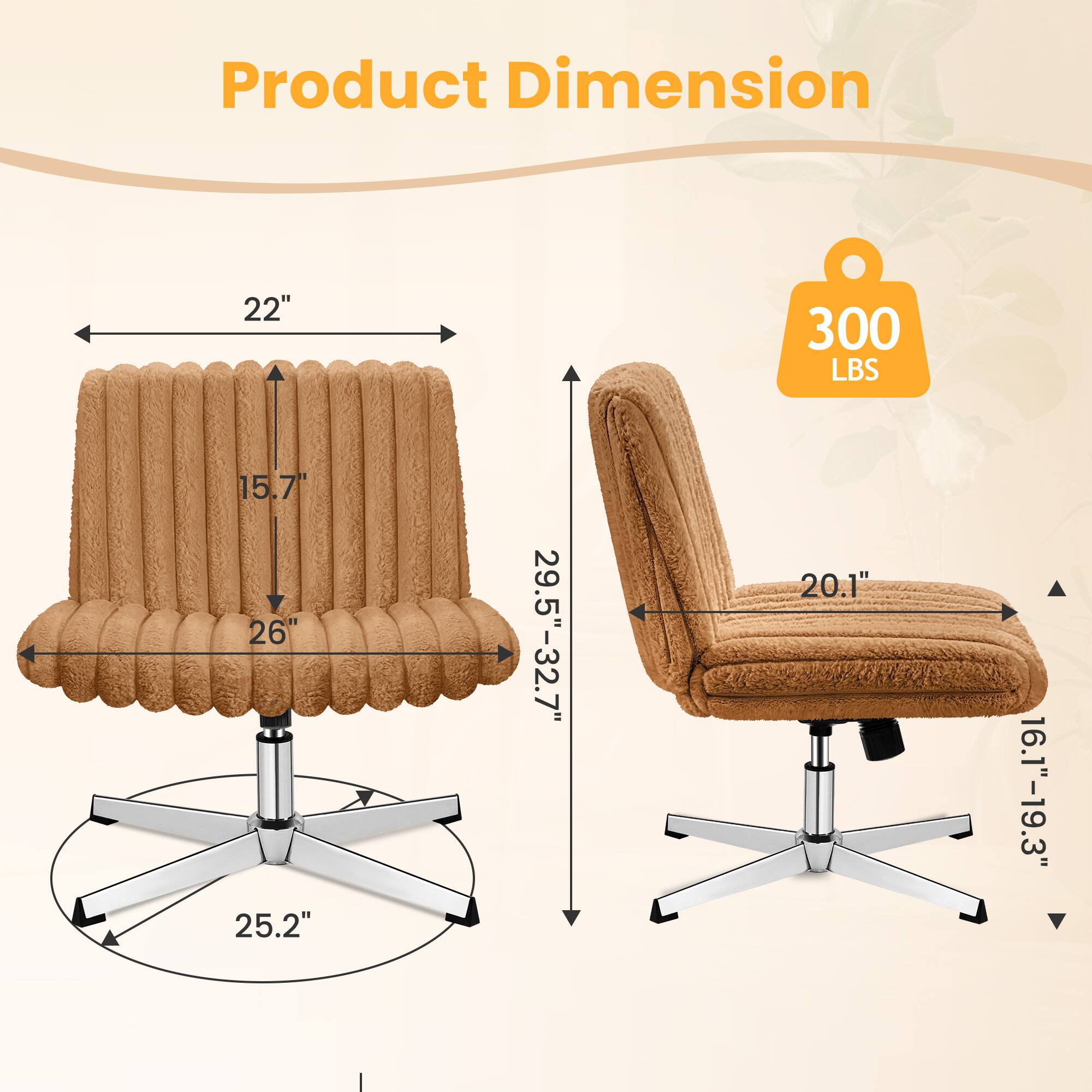 Product Dimension  
22" x 15.7" x 26"  
25.2" (base)  
29.5"-32.7" (height)  
20.1" (seat width)  
16.1"-19.3" (seat depth)  
300 LBS