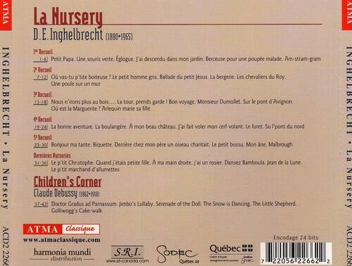 ATMA La Nursery  
D.E. Inghelbrecht (1880-1965)  

1er Recueil  
1-6  
Petit Papa. Une souris verte. Églouge. J'ai descendu dans mon jardin. Berceuse pour une poupe malade. Am-stram-gram  

2e Recueil  
7-12  
Où vas-tu p'tite boiteuse? Le petit homme gris. Ballade du petit Jésus. La bergerie. Les chevaliers du Roy. Une poule sur un mur  

3e Recueil  
13-18  
Nous n'irons plus au bois... Où est la Marguerite? Arlequin La tour, prends garde! Bon voyage, Monsieur Dumollet. Le furet. Sur le pont d'Avignon.  

4e Recueil  
19-24  
La bonne aventure. La boulangère. À mon beau château. J'ai fait voler mon cerf-volant.  

5e Recueil  
25-30  
Bonjour ma tante. Biquette. Derrière chez mon père un