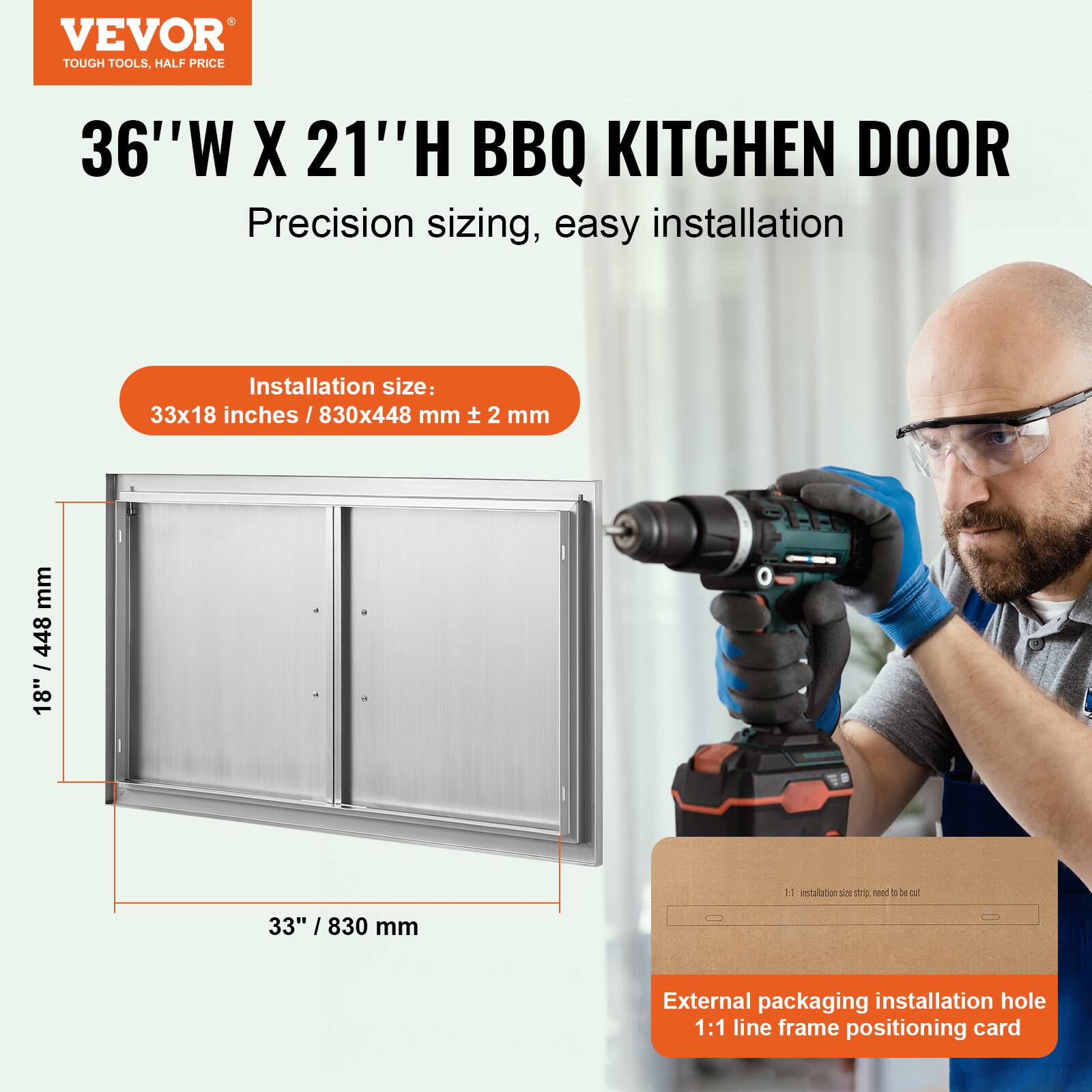 VEVOR TOUGH TOOLS, HALF PRICE  
36"W X 21"H BBQ KITCHEN DOOR  
Precision sizing, easy installation  

Installation size:  
33x18 inches / 830x448 mm ± 2 mm  

External packaging installation hole  
1:1 line frame positioning card