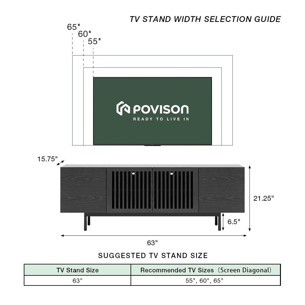 TV Stand Width Selection Guide

POVISON READY TO LIVE IN

65" 60" 55"

15.75" 21.25" 6.5" 63"

Suggested TV Stand Size

TV Stand Size: 63"

Recommended TV Sizes (Screen Diagonal): 55", 60", 65"