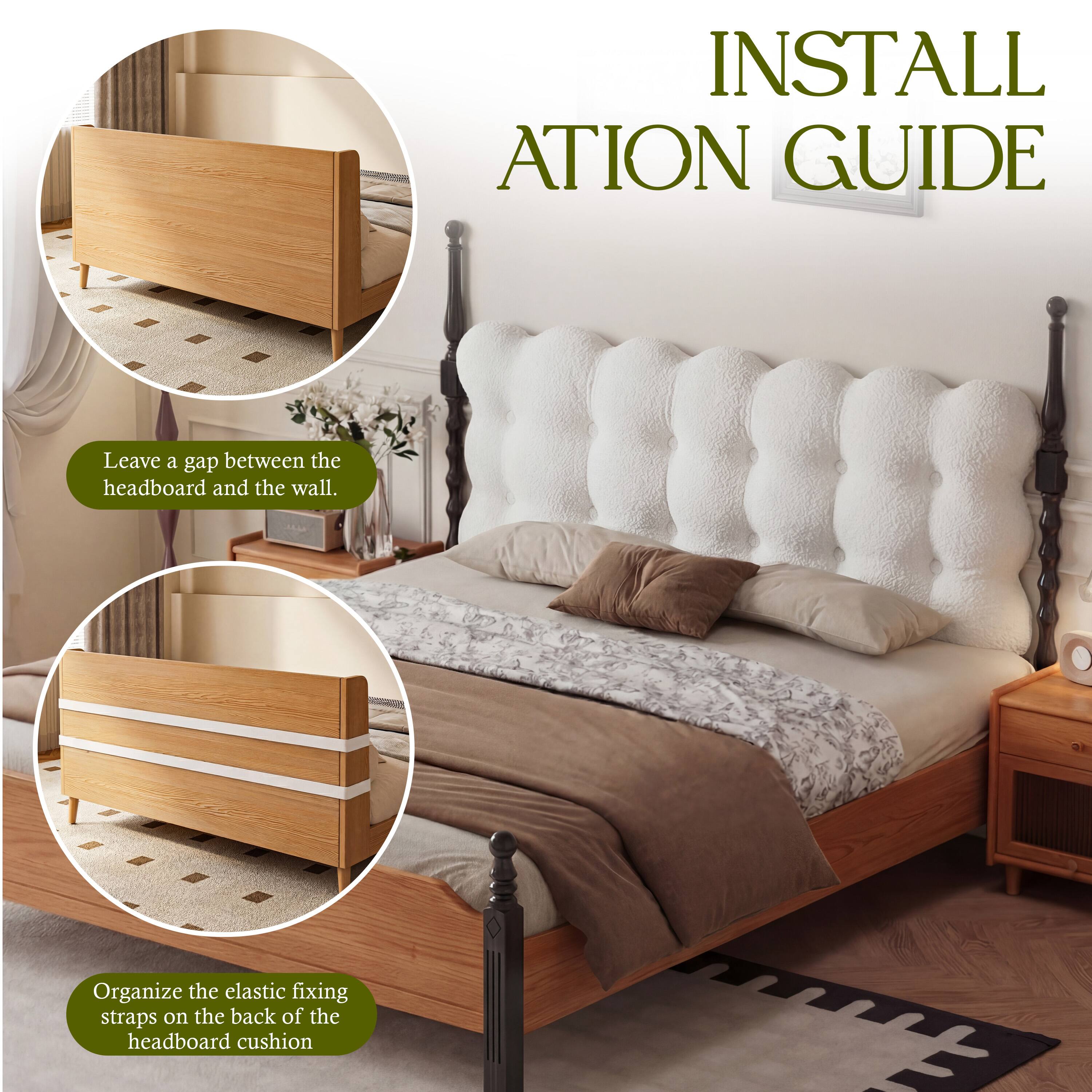 INSTALLATION GUIDE

- Leave a gap between the headboard and the wall.
- Organize the elastic fixing straps on the back of the headboard cushion.