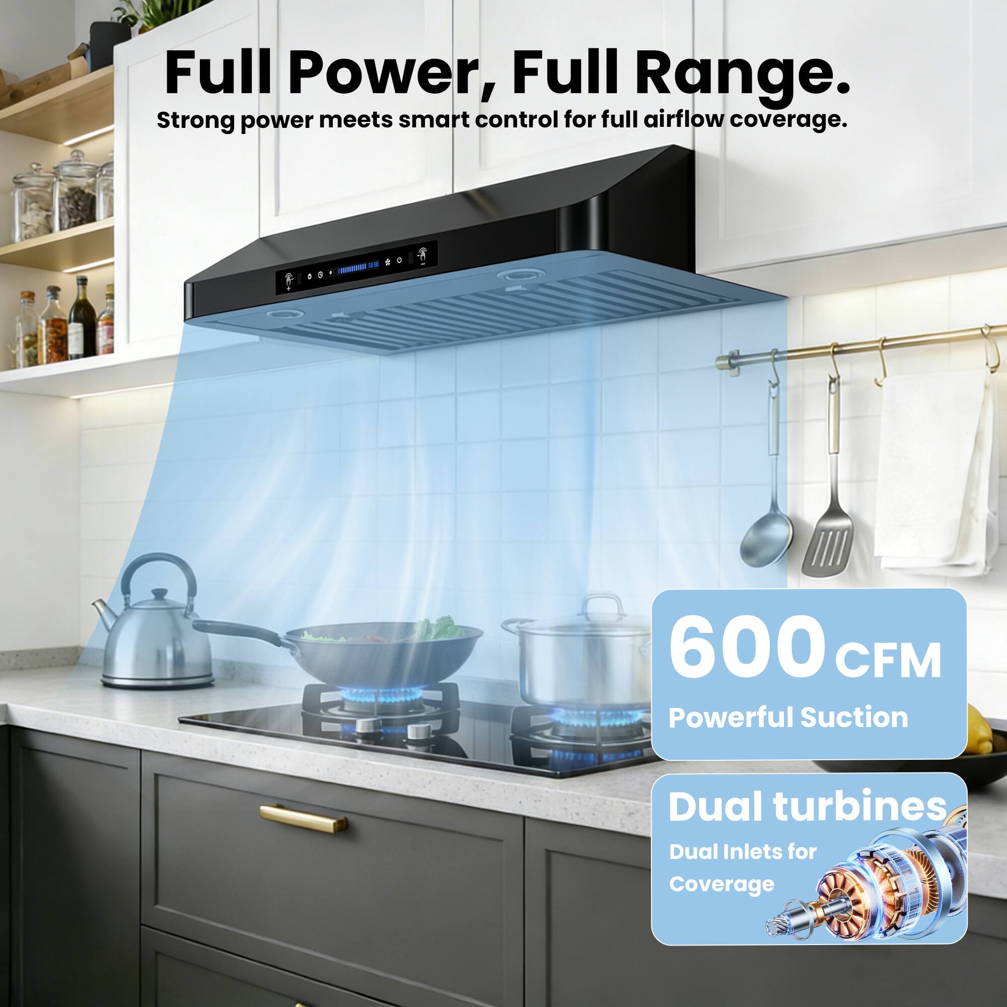 Full Power, Full Range.  
Strong power meets smart control for full airflow coverage.  

600 CFM  
Powerful Suction  

Dual turbines  
Dual Inlets for Coverage