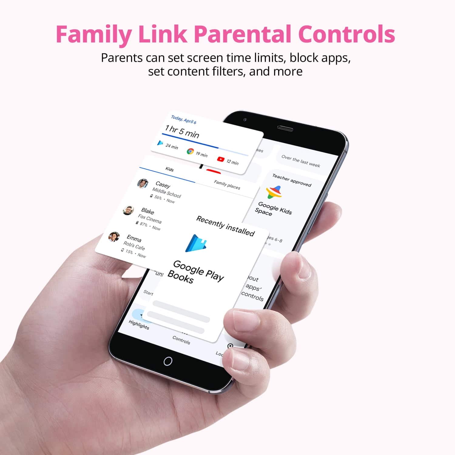 Family Link Parental Controls
Parents can set screen time limits, block apps, set content filters, and more
Today, April 6
1 hr 5 min
24 min
19 min
Kids
Casey
Middle School
68% - Now
Blake
Fox Cinema
Recently installed
Emma
Rob's Cafe
2 1% - Now
Google Play Books
Start
Highlights
Controls
Recently installed
Google Kids Space
Teacher approved
Over the last week
Installed
6-8
out apps controls