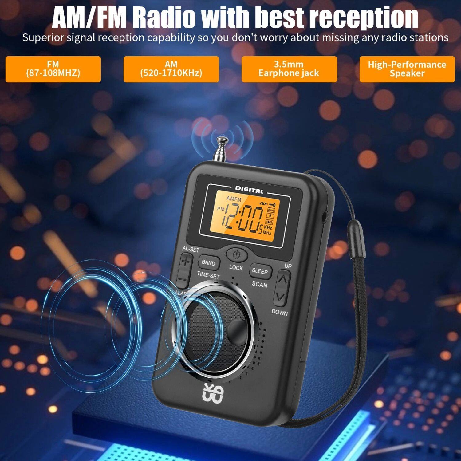 AM/FM Radio with best reception
Superior signal reception capability so you don't worry about missing any radio stations
FM (87-108MHz)
AM (520-1710KHz)
3.5mm Earphone jack
High-Performance Speaker
DIGITAL AMFM PM 1 CH ULS MHz KHz
AL-SET BAND LOCK SLEEP TIME-SET SCAN ALA UP DOWN E