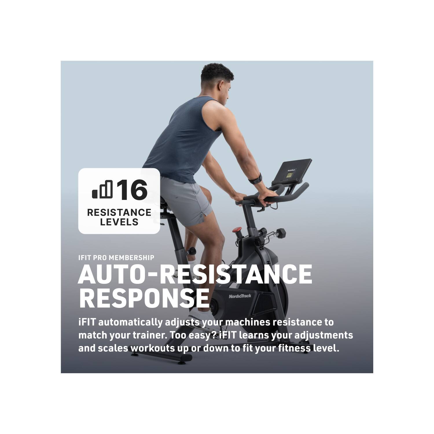 16 RESISTANCE LEVELS

IFIT PRO MEMBERSHIP

AUTO-RESISTANCE RESPONSE

iFIT automatically adjusts your machines resistance to match your trainer. Too easy? iFIT learns your adjustments and scales workouts up or down to fit your fitness level.