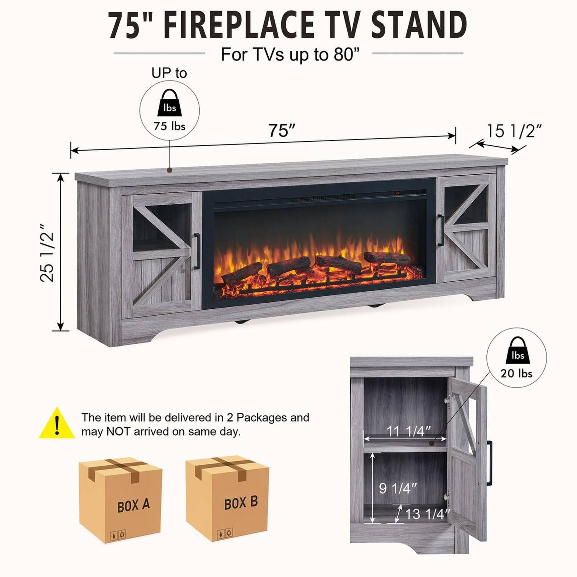75" FIREPLACE TV STAND For TVs up to 80"  
UP to 75 lbs  
75"  
15 1/2"  
25 1/2"  
20 lbs  

The item will be delivered in 2 Packages and may NOT arrive on the same day.  

BOX A  
BOX B  

11 1/4"  
9 1/4"  
13 1/4"