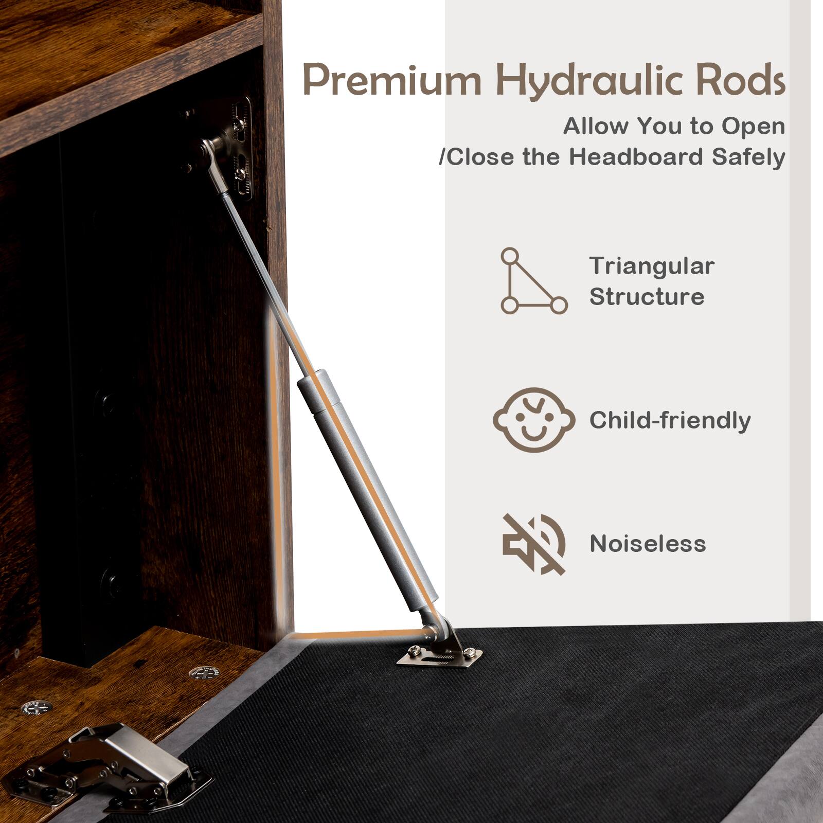 Premium Hydraulic Rods
Allow You to Open /Close the Headboard Safely
Triangular Structure
Child-friendly
Noiseless
