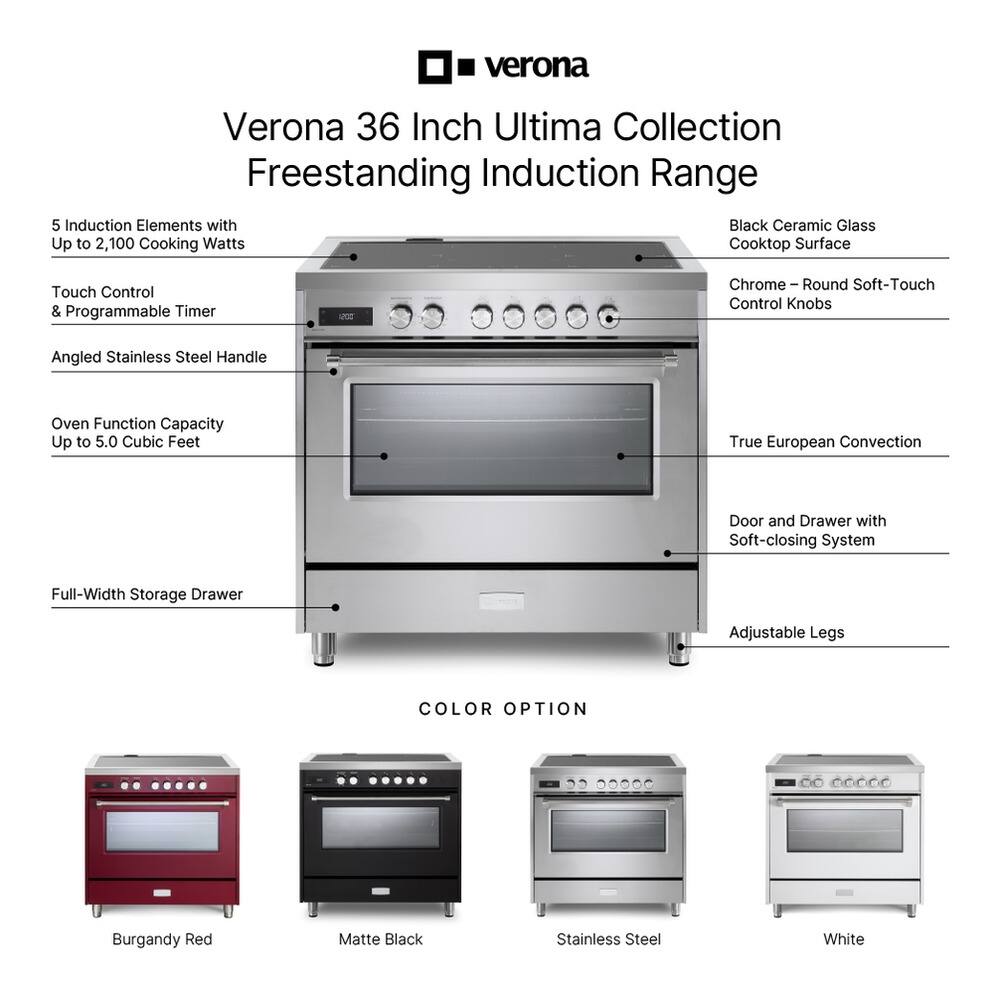 Verona 36 Inch Ultima Collection Freestanding Induction Range

- 5 Induction Elements with Up to 2,100 Cooking Watts
- Cooktop Surface
- Touch Control & Programmable Timer
- Angled Stainless Steel Handle
- Oven Function Capacity Up to 5.0 Cubic Feet
- True European Convection
- Door and Drawer with Soft-closing System
- Full-Width Storage Drawer
- Adjustable Legs

COLOR OPTION
- Burgundy Red
- Matte Black
- Stainless Steel
- White