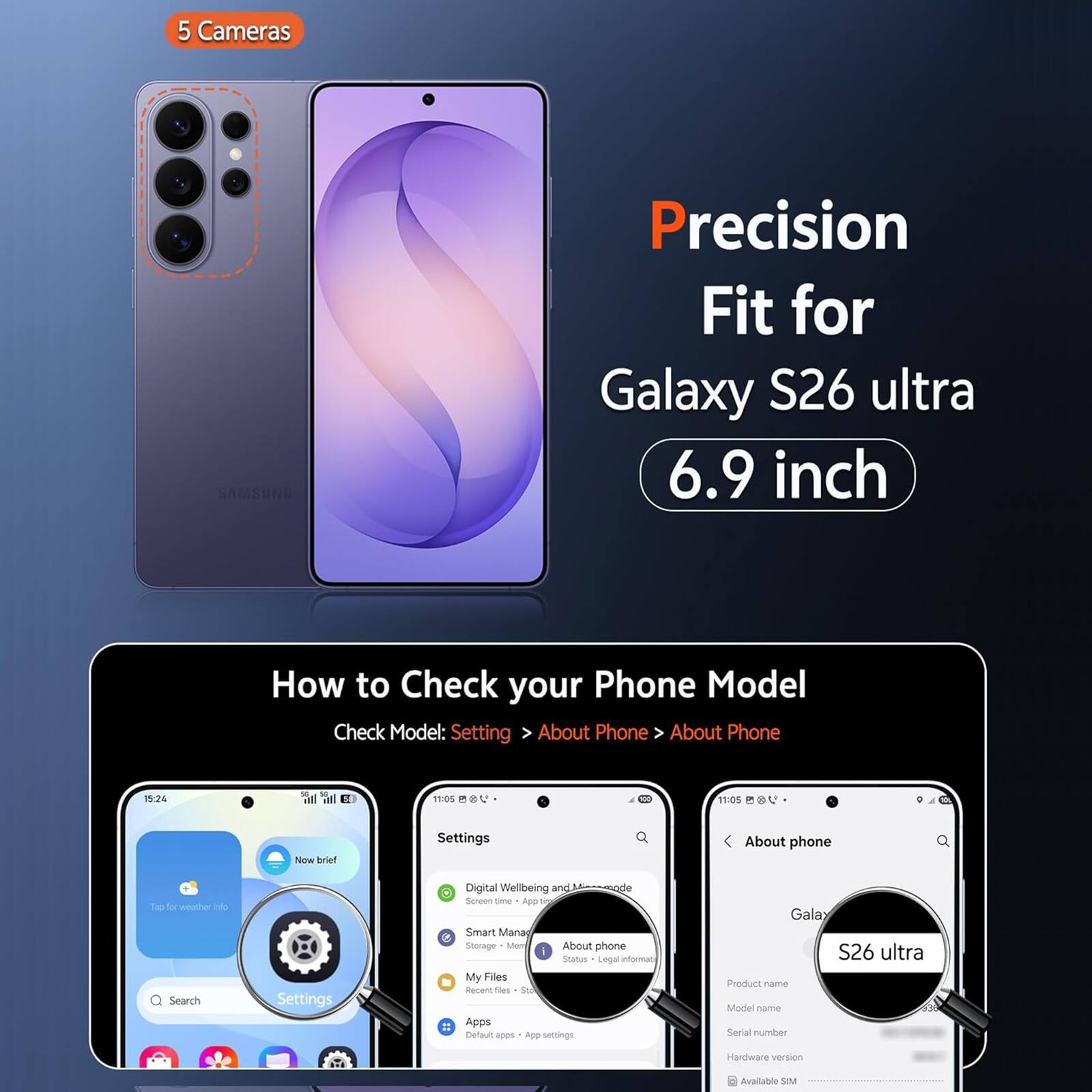 5 Cameras SAMSUNG Precision Fit for Galaxy S26 ultra 6.9 inch

How to Check your Phone Model
Check Model: Settings > About Phone > About Phone

12:44 at 11:00
V 11:05

Now brief
Settings
Digital Wellbeing and Mobile Management
Smart Manager
Storage
My Files
Recent files
Search Settings
About phone

Galaxy S26 ultra
Product name
Model name
Serial number
Hardware version
Available SIM
