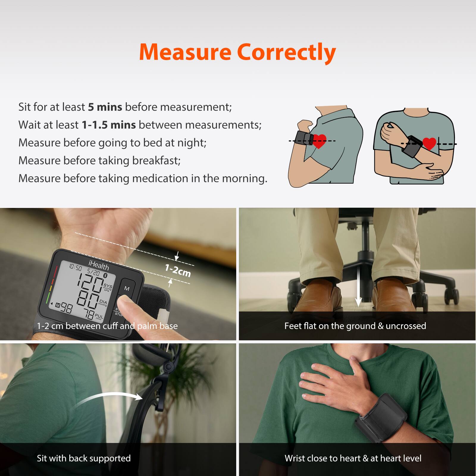 Measure Correctly

Sit for at least 5 mins before measurement;  
Wait at least 1-1.5 mins between measurements;  
Measure before going to bed at night;  
Measure before taking breakfast;  
Measure before taking medication in the morning.

- Feet flat on the ground & uncrossed
- Sit with back supported
- Wrist close to heart & at heart level
- 1-2 cm between cuff and palm base