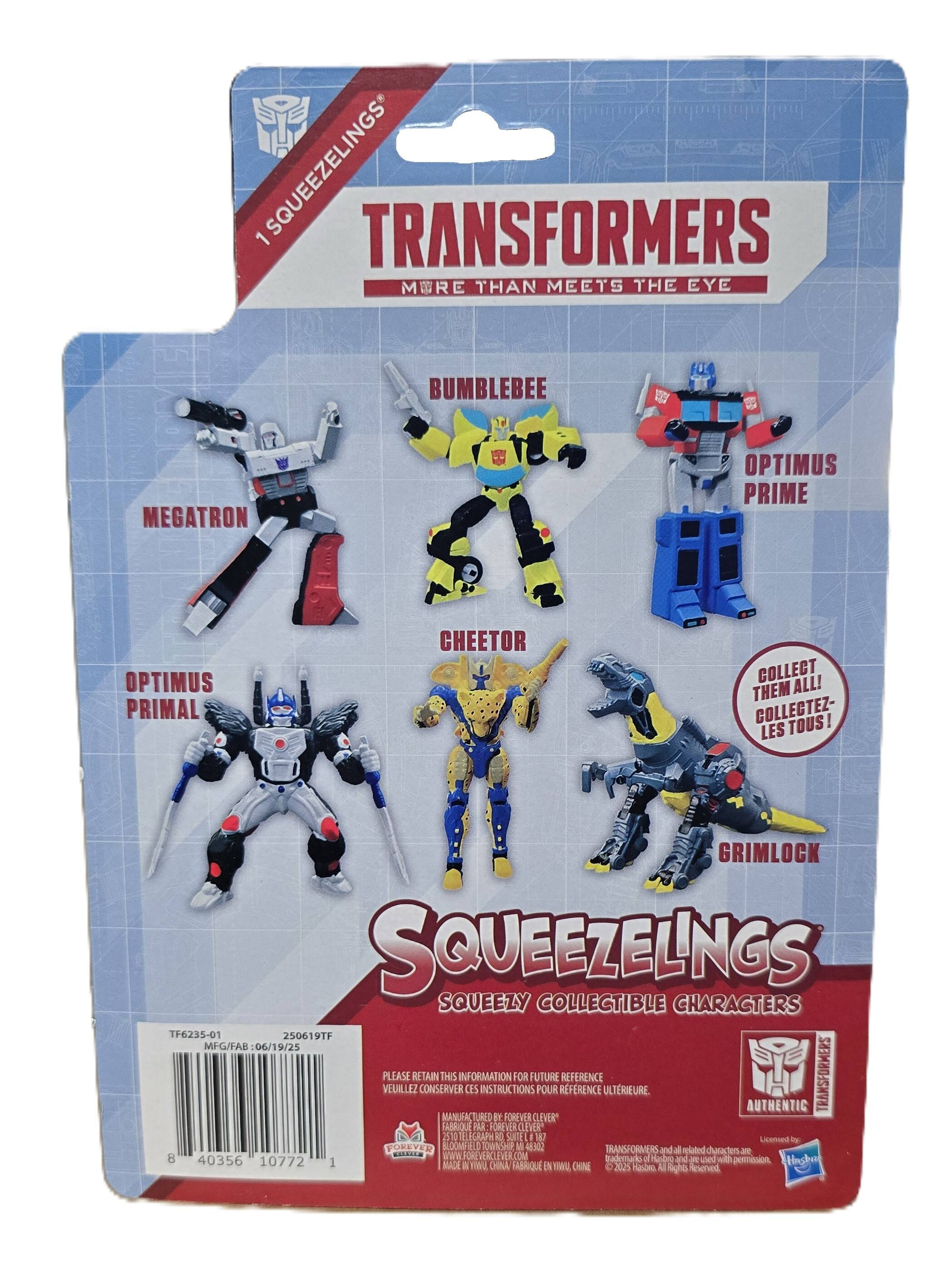 1 SQUEEZELINGS TRANSFORMERS MORE THAN MEETS THE EYE

BUMBLEBEE
MEGATRON
OPTIMUS PRIME
OPTIMUS PRIMAL
CHEETOR
GRIMLOCK

COLLECT ALL! THEM COLLECTEZ- TOUS! LES

SQUEEZELINGS SQUEEZY COLLECTIBLE CHARACTERS TF6235-01 250619TF MFG/FAB :06/19/25

PLEASE RETAIN CONSERVER THIS MANUFACTURED INFORMATION CES INSTRUCTIONS St FOREVER FOR FUTURE CLEVER POUR RFRENCE REFERENCE ULTRIEURE AUTHENTIC TRANSFORMERS FABRIQUE PAR FOREVER CLEVER* 2570 TELEGRAPH RO SUITE 180

Licensed by: FOREVER BLOOMFIELD OWNSHP 48.302 TRANSFORMERS puy all meladent characters R CHEELE 8 WWW.FORD Izademark Hashing 40356 10772 1 and  und porrission MADE A CHINA FABRIQUE EN JUNNY CHINE D 2025 Hastima All Reserved