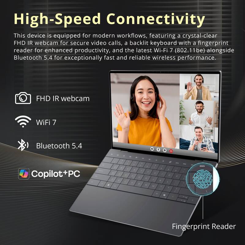 High-Speed Connectivity

This device is equipped for modern workflows, featuring a crystal-clear FHD IR webcam for secure video calls, a backlit keyboard with a fingerprint reader for enhanced productivity, and the latest Wi-Fi 7 (802.11be) alongside Bluetooth 5.4 for exceptionally fast and reliable wireless performance.

- FHD IR webcam
- WiFi 7
- Bluetooth 5.4
- Copilot+PC
- Fingerprint Reader