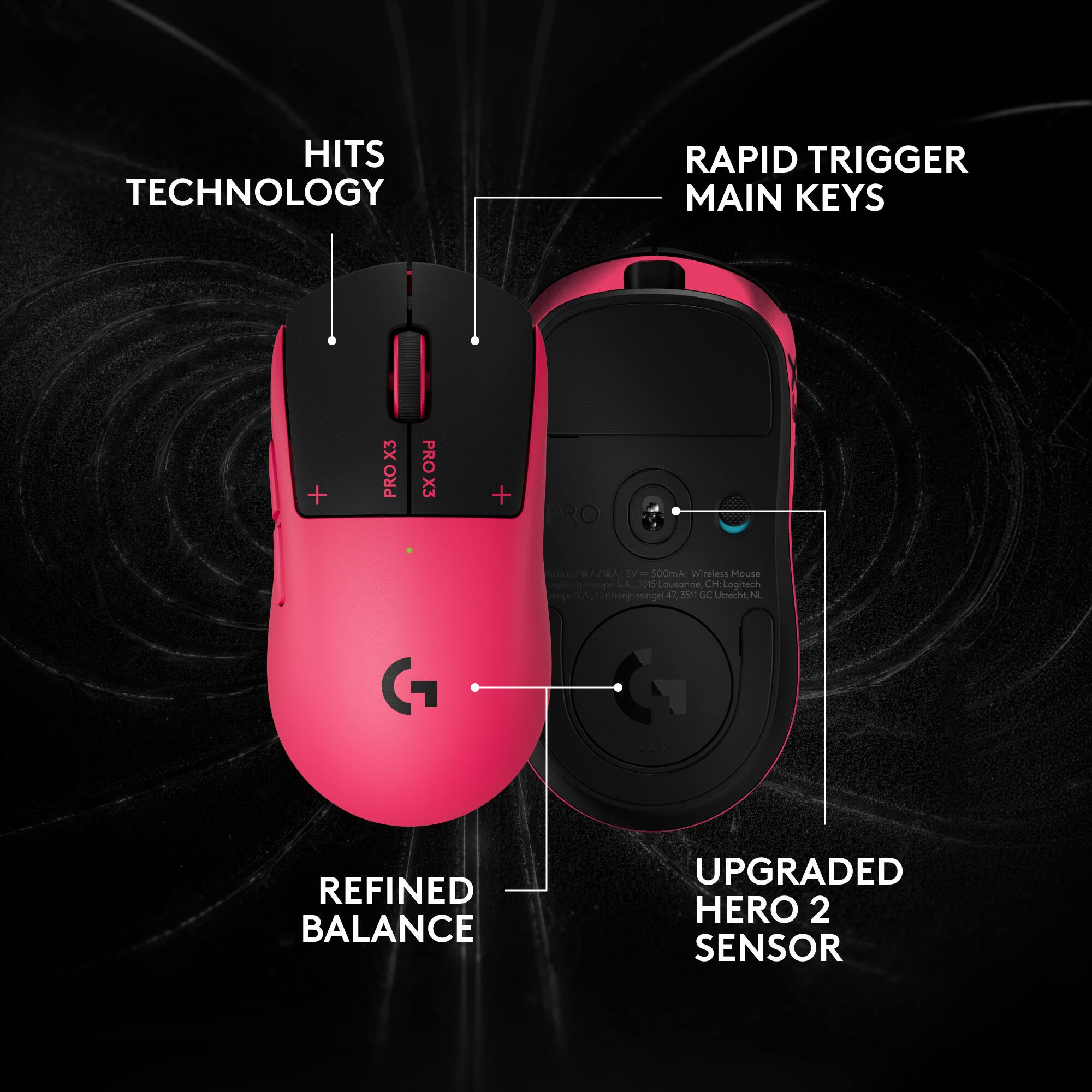 HITS TECHNOLOGY  
RAPID TRIGGER MAIN KEYS  
X3 PRO  
PRO X3  
REFINED BALANCE  
UPGRADED HERO 2 SENSOR  

SV = 500mA; Wireless Mouse  
ogitochiswapo S.A., 1015 Lousonne, CH  
Logitech Cothonjnesingel 40, 3511 GC Utrecht, NL