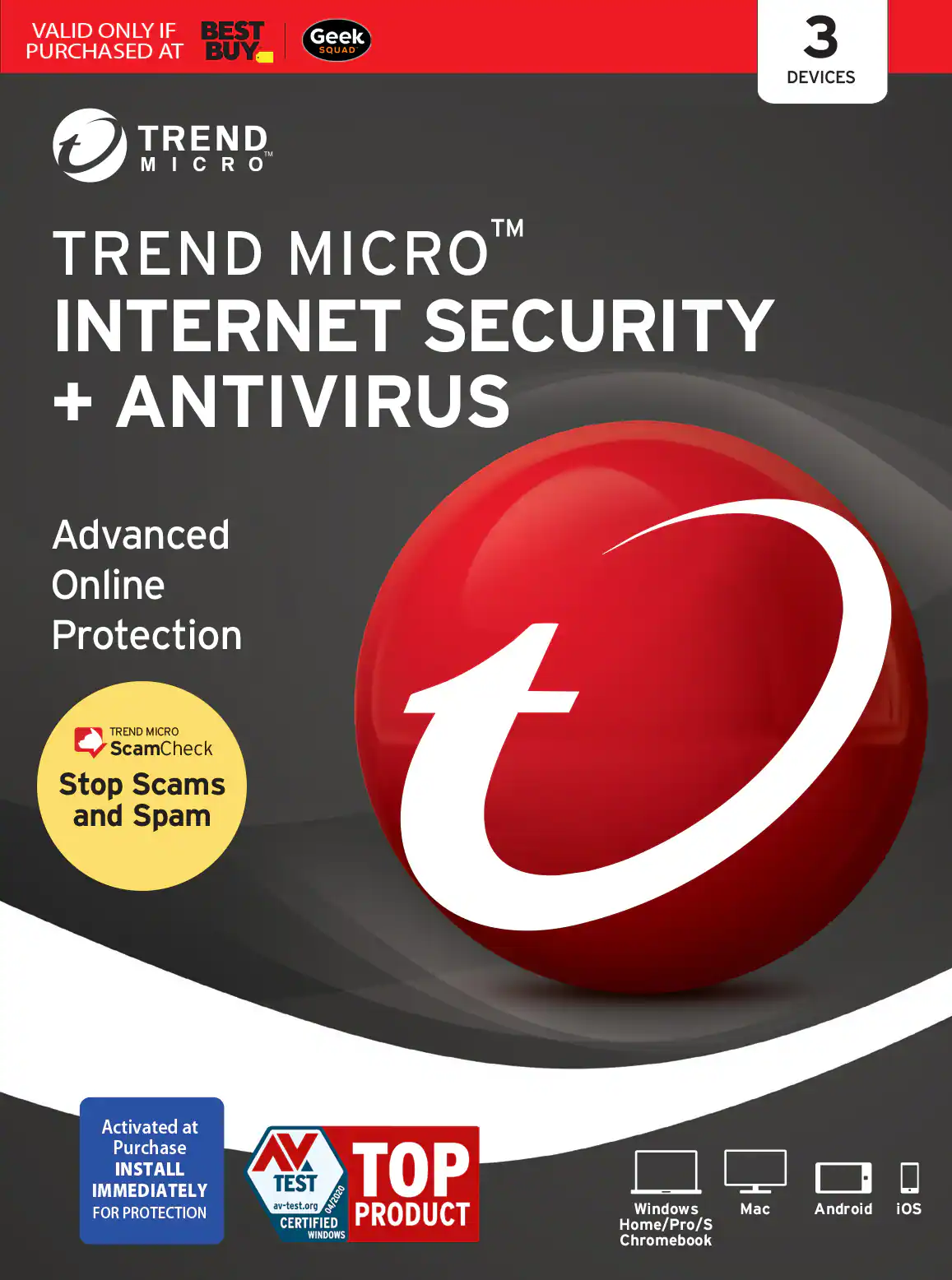 VALID ONLY IF BEST PURCHASED AT BUY Geek SQUAD 3 DEVICES TREND MICRO TM TREND MICRO INTERNET SECURITY + ANTIVIRUS Advanced Online Protection Stop Scams and Spam TREND ScamCheck Activated at Purchase INSTALL IMMEDIATELY FOR PROTECTION TOP PRODUCT av-test.org CERTIFIED WINDOWS Home/Pro/S Chromebook Windows Mac Android iOS