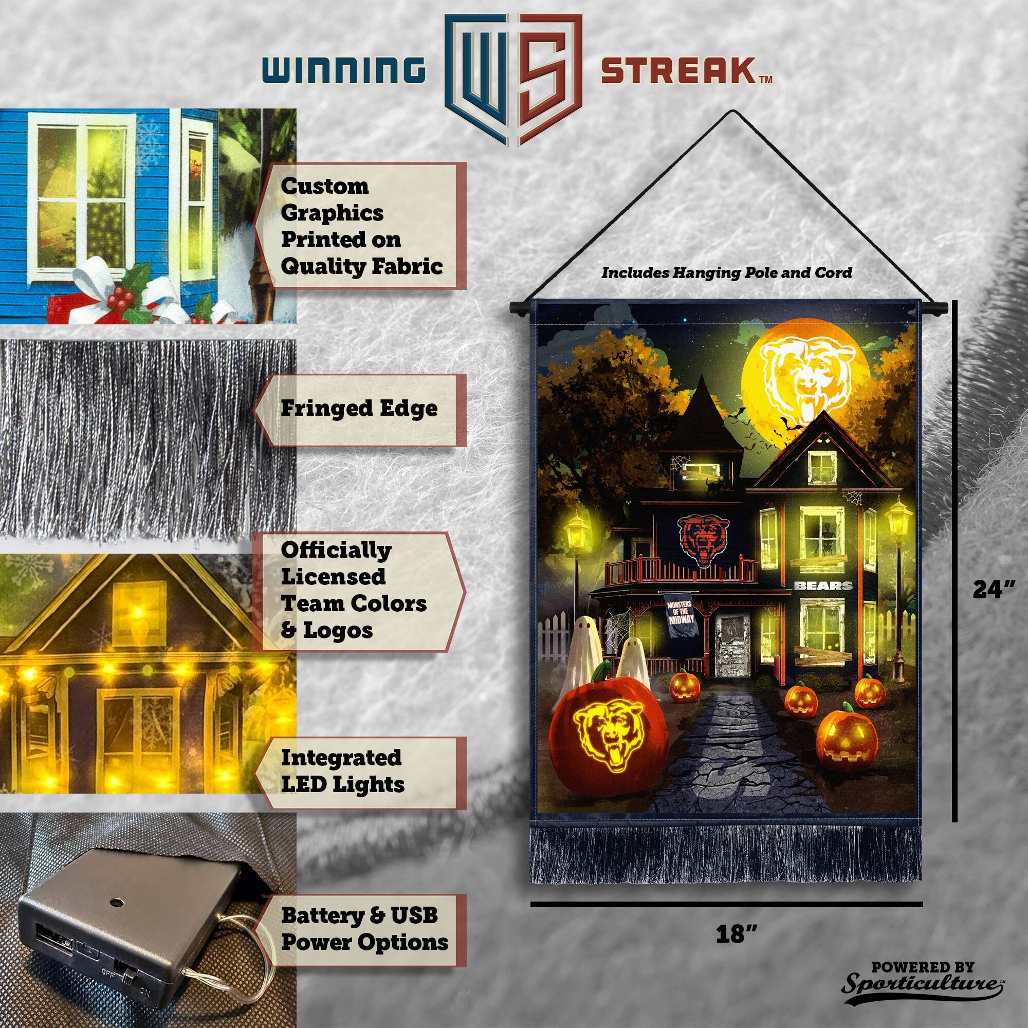 WINNING Custom Graphics Printed on Quality Fabric 5 STREAK™ Includes Hanging Pole and Cord Fringed Edge Officially Licensed Team Colors & Logos BEARS 24" Integrated LED Lights Battery & USB Power Options 18" POWERED BY Sporticulture