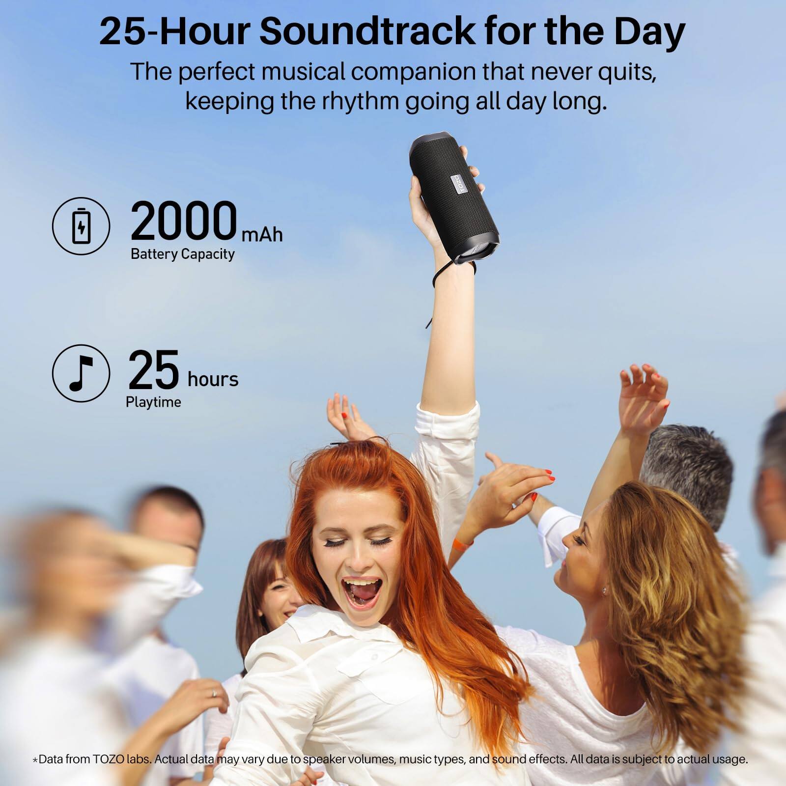25-Hour Soundtrack for the Day  
The perfect musical companion that never quits, keeping the rhythm going all day long.  

2000 mAh Battery Capacity  
25 hours Playtime  

*Data from TOZO labs. Actual data may vary due to speaker volumes, music types, and sound effects. All data is subject to actual usage.