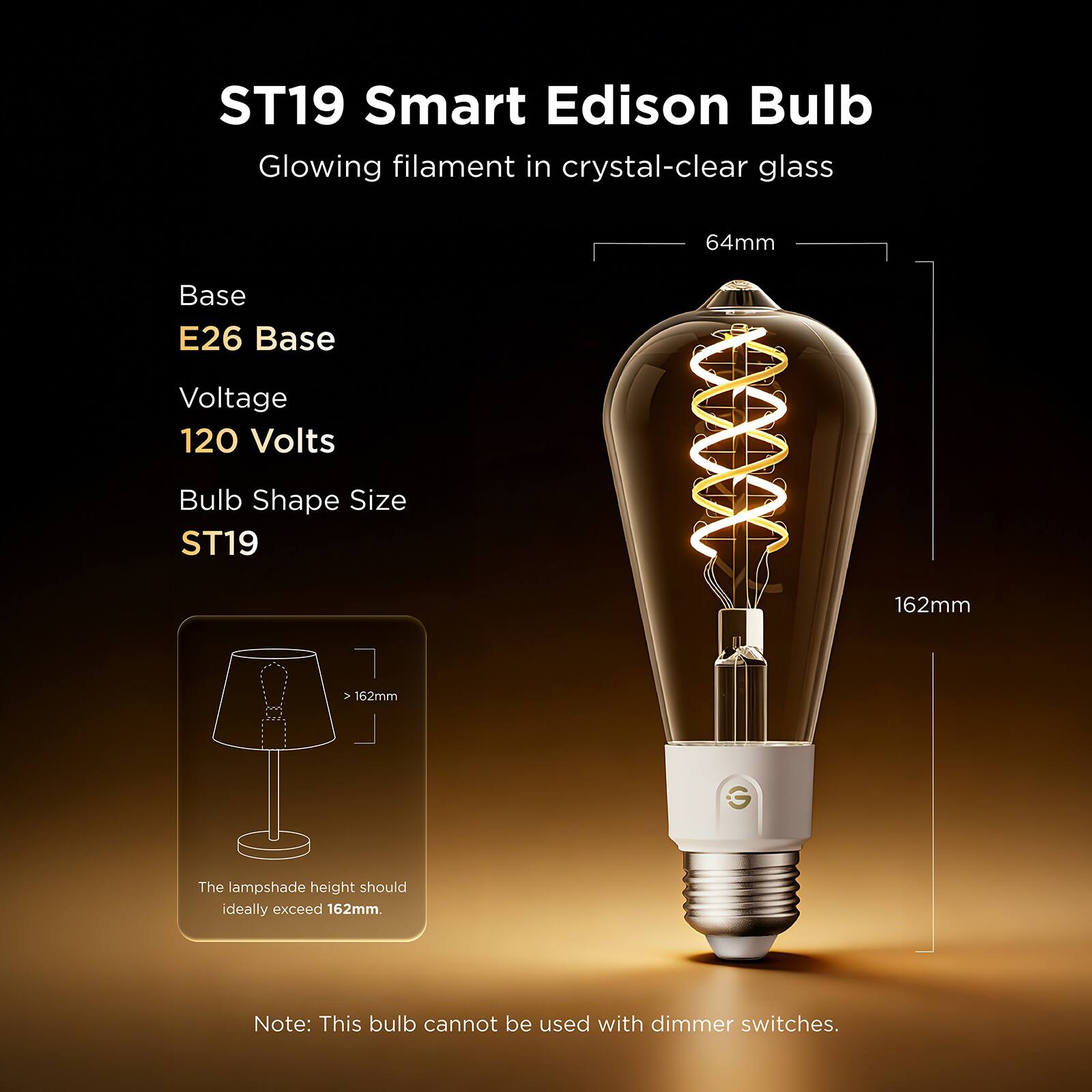ST19 Smart Edison Bulb  
Glowing filament in crystal-clear glass  
64mm  
Base: E26 Base  
Voltage: 120 Volts  
Bulb Shape Size: ST19  
162mm  
The lampshade height should ideally exceed 162mm.  
Note: This bulb cannot be used with dimmer switches.