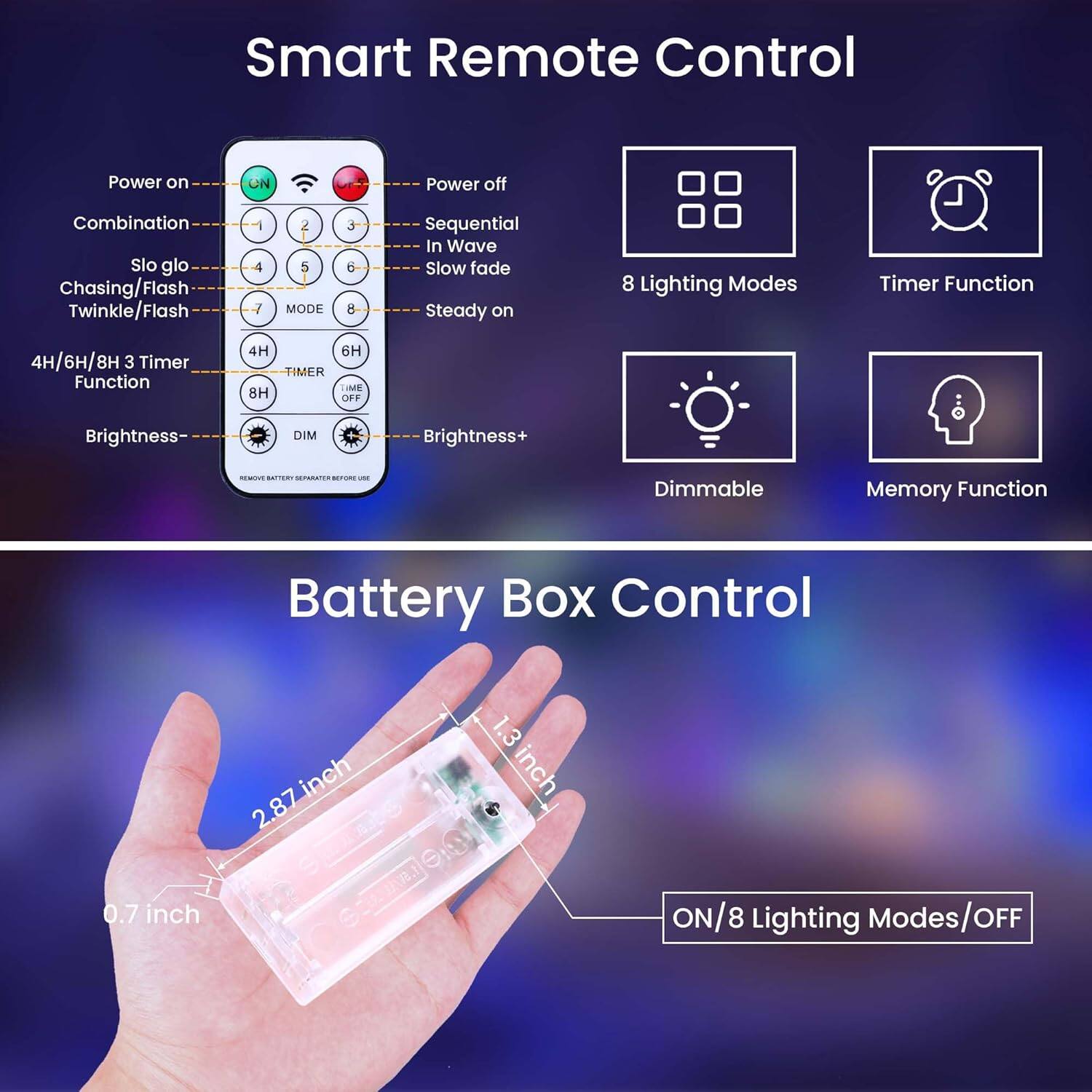Smart Remote Control

- Power on
- Power off
- Combination
- Slo glo
- Chasing/Flash
- Twinkle/Flash
- Sequential
- In Wave
- Slow fade
- Steady on
- 4H/6H/8H 3 Timer Function
- Brightness-
- Brightness+
- Dimmable
- Memory Function

8 Lighting Modes
Timer Function
Dimmable
Memory Function

Battery Box Control

- ON/8 Lighting Modes/OFF
- 2.87 inch
- 1.3 inch
- 0.7 inch