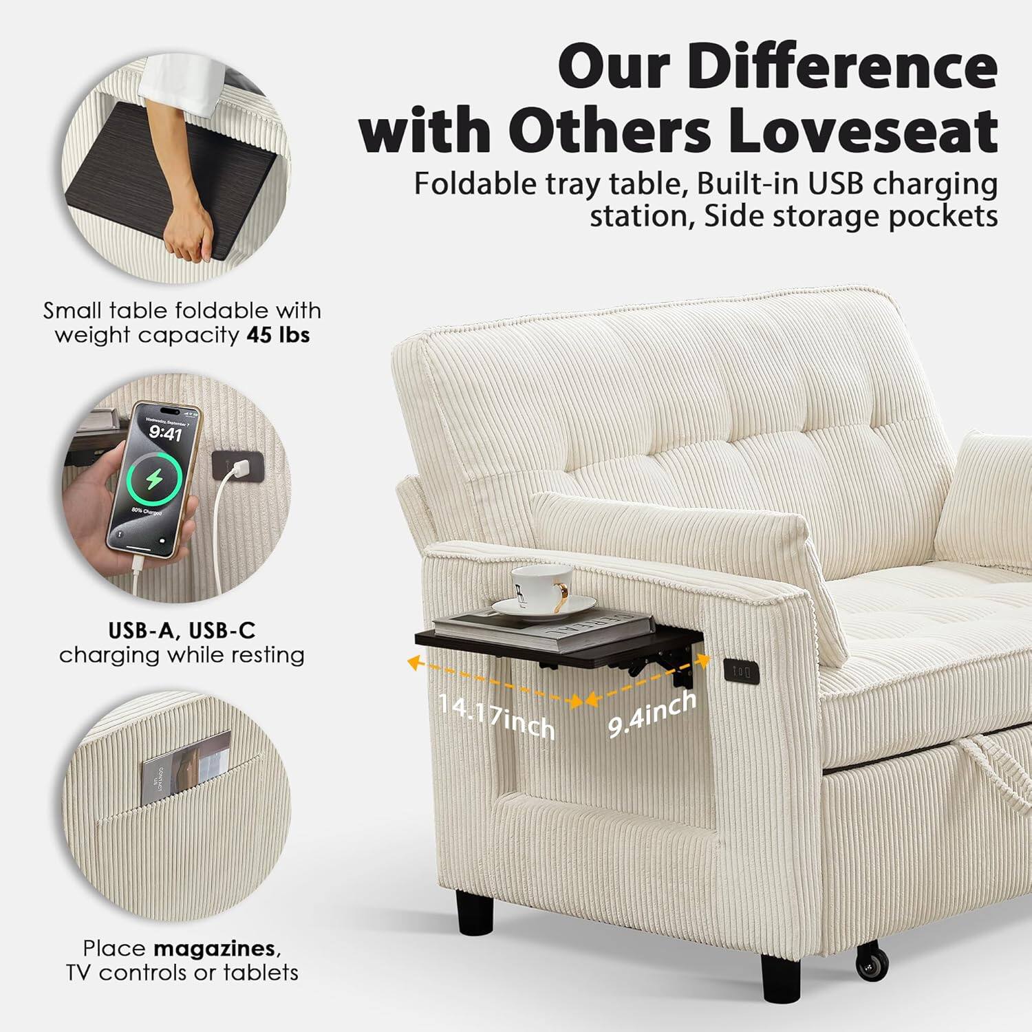 Our Difference with Others Loveseat  
Foldable tray table, Built-in USB charging station, Side storage pockets  

Small table foldable with weight capacity 45 lbs  

USB-A, USB-C charging while resting  

Place magazines, TV controls or tablets  

14.17 inch  
9.4 inch