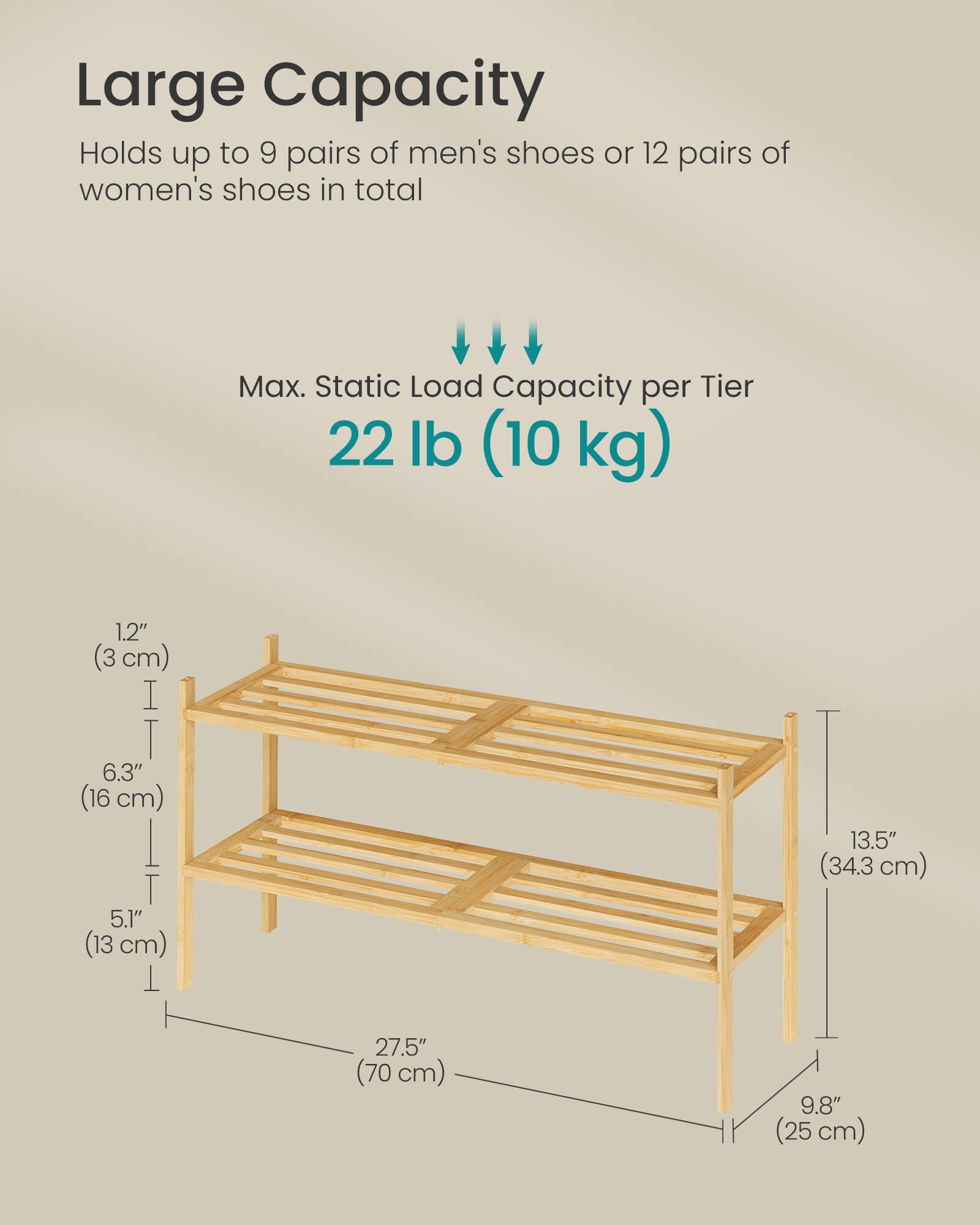 Large Capacity  
Holds up to 9 pairs of men's shoes or 12 pairs of women's shoes in total  

Max. Static Load Capacity per Tier  
22 lb (10 kg)  

Dimensions:  
- 1.2" (3 cm)  
- 6.3" (16 cm)  
- 5.1" (13 cm)  
- 13.5" (34.3 cm)  
- 27.5" (70 cm)  
- 9.8" (25 cm)