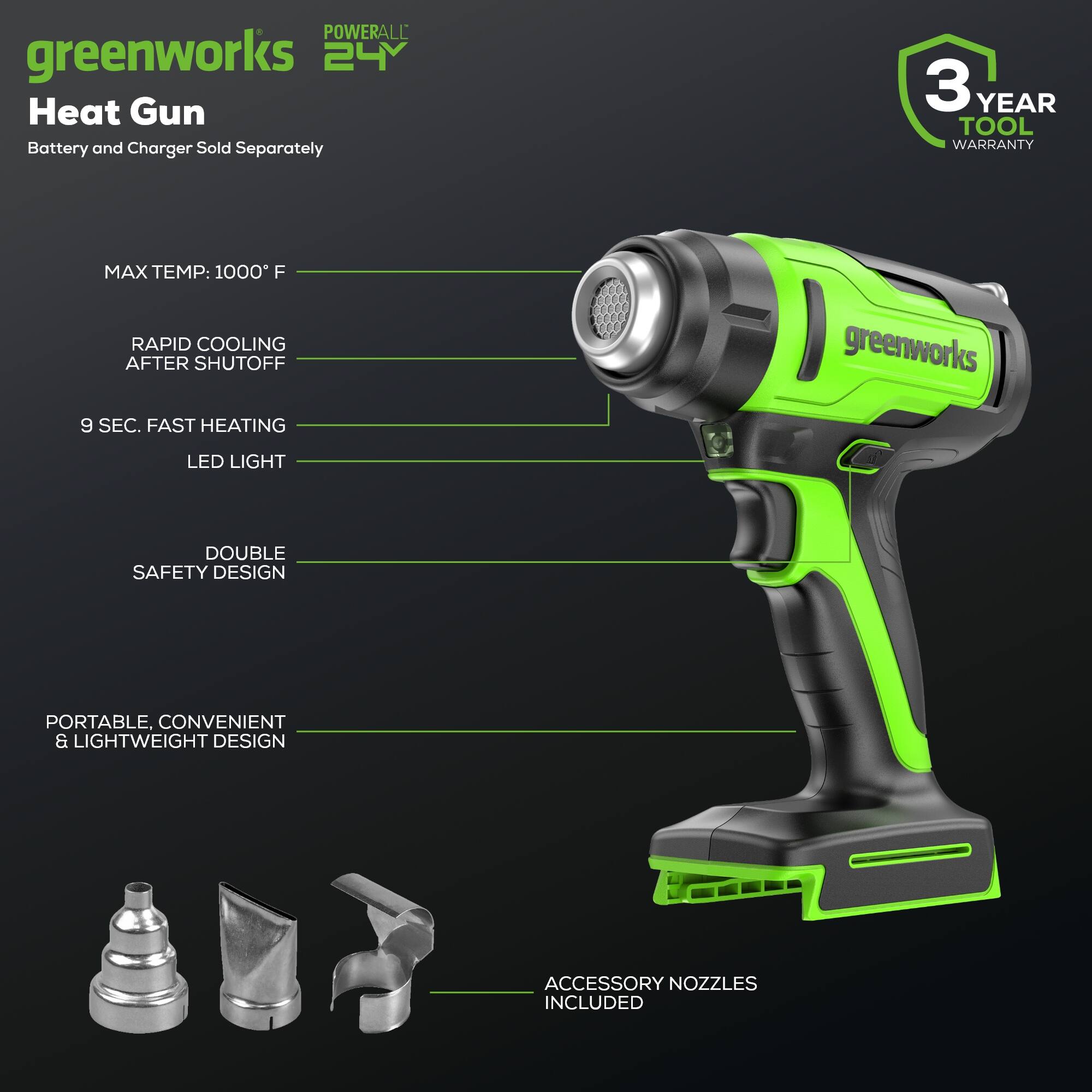 POWERALL greenworks 24V Heat Gun  
Battery and Charger Sold Separately  
3 YEAR TOOL WARRANTY  
MAX TEMP: 1000°F  
RAPID COOLING AFTER SHUTOFF  
9 SEC. FAST HEATING  
LED LIGHT  
DOUBLE SAFETY DESIGN  
PORTABLE, CONVENIENT & LIGHTWEIGHT DESIGN  
ACCESSORY NOZZLES INCLUDED