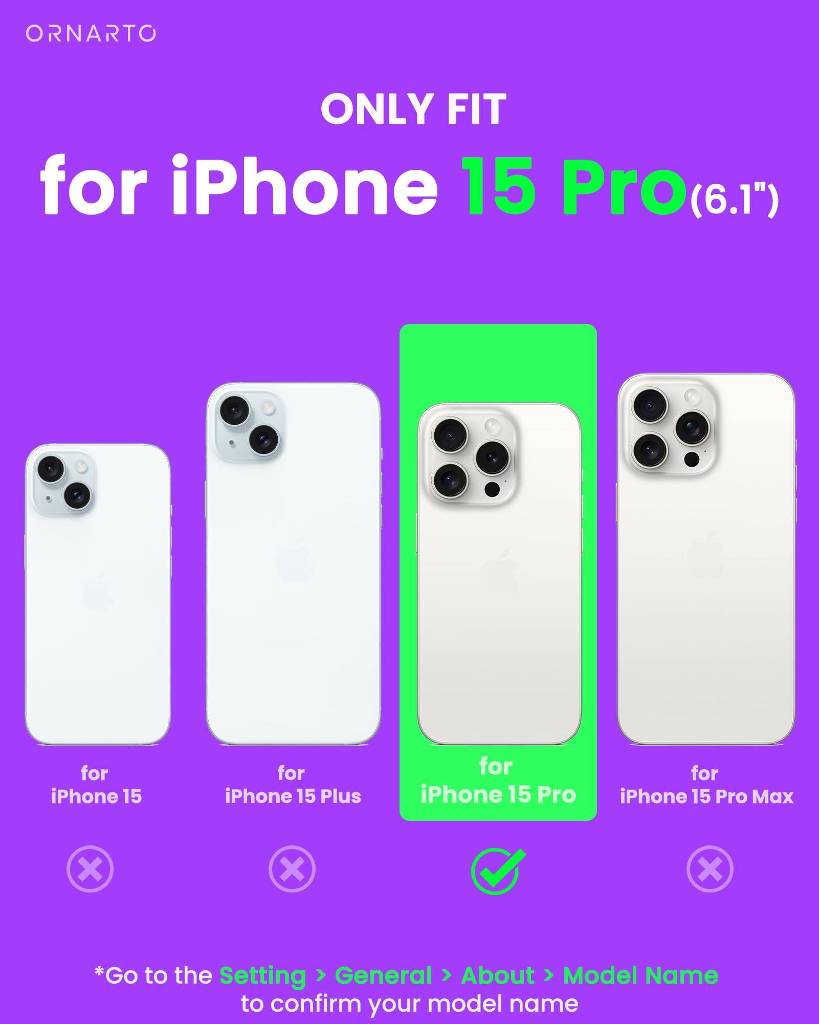 ORNARTO ONLY FIT for iPhone 15 Pro(6.1") for iPhone 15 Pro for iPhone 15 Pro Max x x x *Go to the Setting General About Model Name to confirm your model name