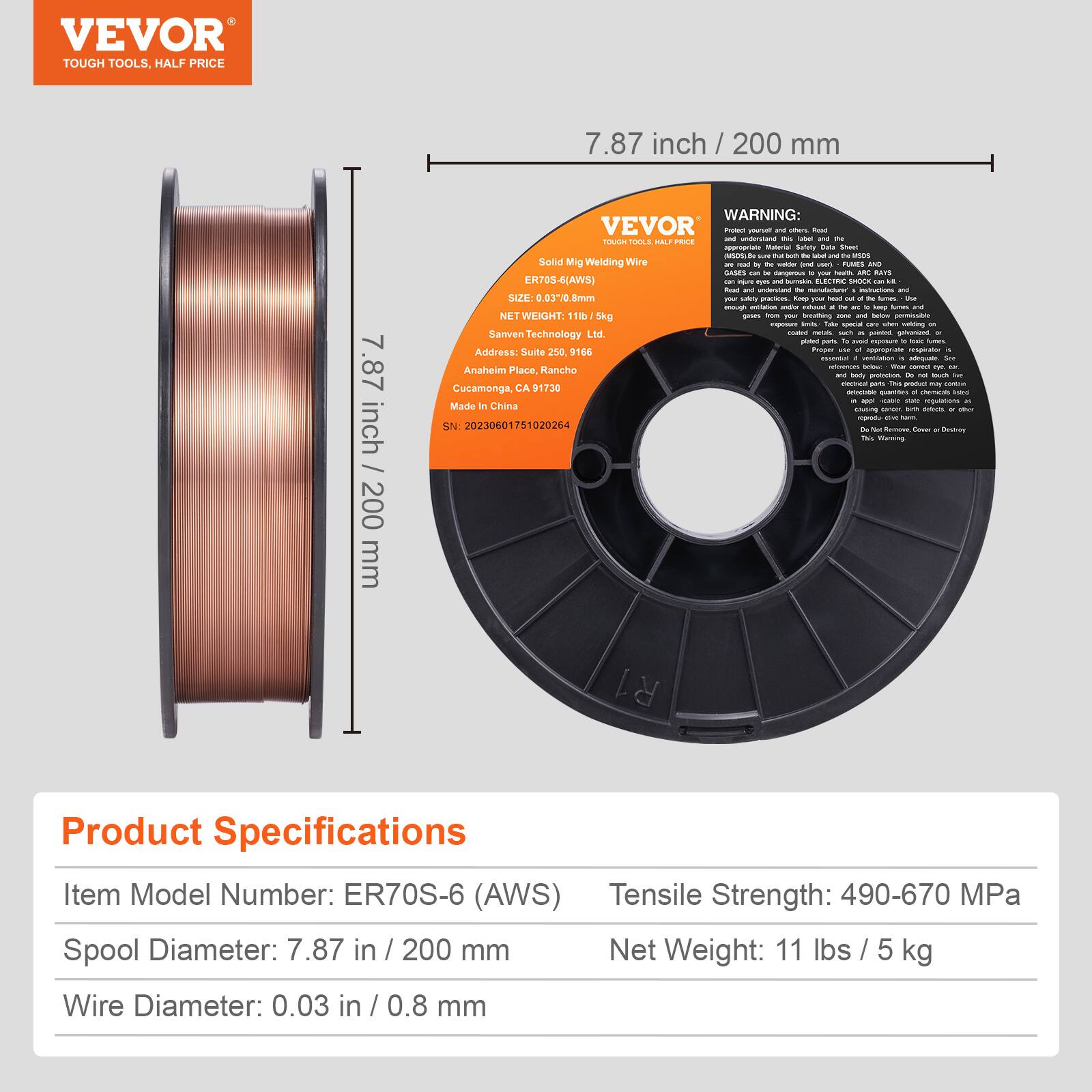 VEVOR  
TOUGH TOOLS, HALF PRICE  

7.87 inch / 200 mm  

WARNING:  
VEVOR  
TOUGH TOOLS, HALF PRICE  

Solid Mig Welding Wire  
ER70S-6 (AWS)  
SIZE: 0.030" / 0.8 mm  
NET WEIGHT: 11 lbs / 5 kg  

Sanven Technology Ltd  
Address: Suite 250, 9166 Anaheim Place, Rancho Cucamonga, CA 91730  
Made in China  
SN: 20230601751020264  

Product Specifications  
Item Model Number: ER70S-6 (AWS)  
Spool Diameter: 7.87 in / 200 mm  
Wire Diameter: 0.03 in / 0.8 mm  
Tensile Strength: 490-670 MPa  
Net Weight: 11 lbs / 5 kg