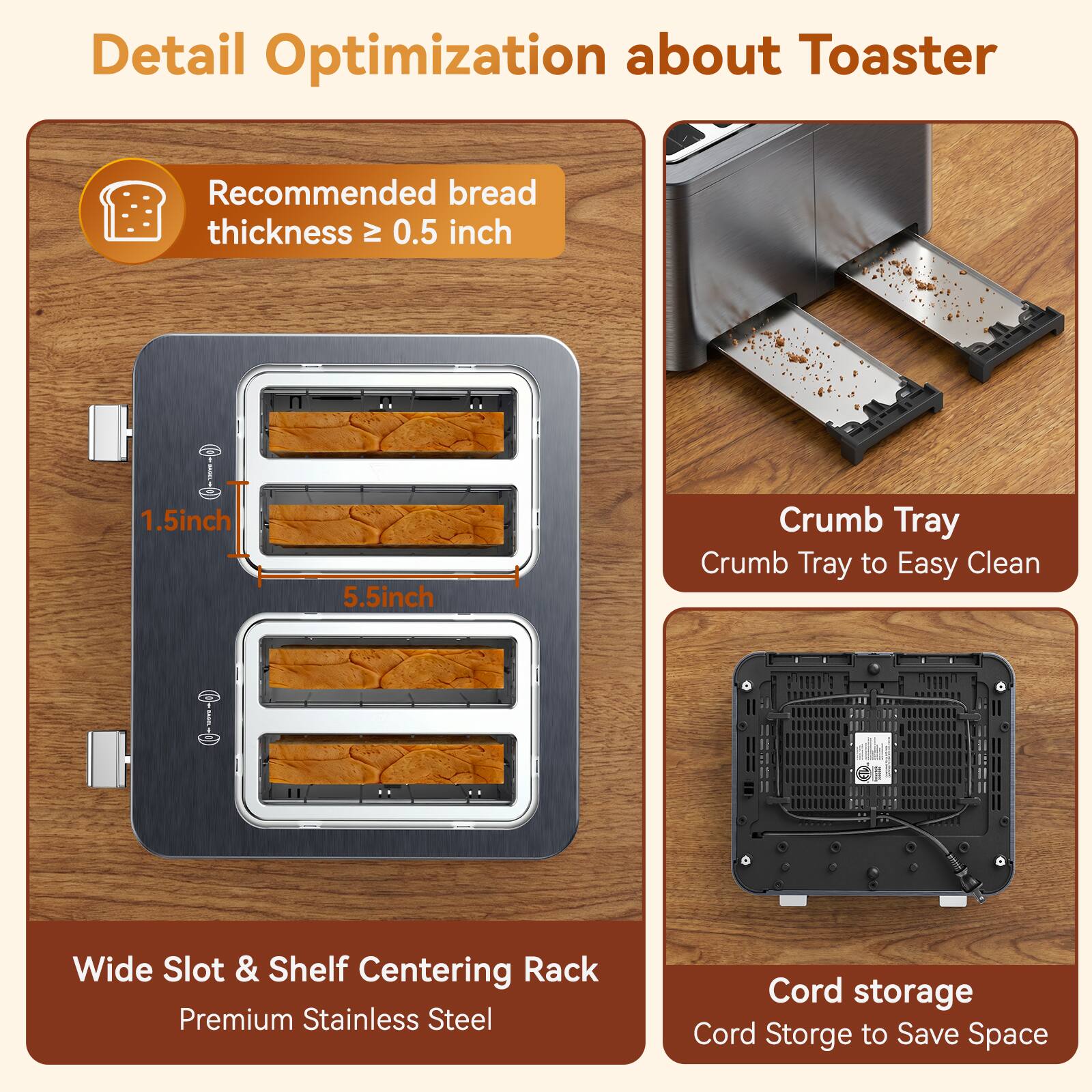 Detail Optimization about Toaster

Recommended bread thickness ≥ 0.5 inch

1.5 inch
5.5 inch

Crumb Tray
Crumb Tray to Easy Clean

Wide Slot & Shelf Centering Rack
Premium Stainless Steel

Cord storage
Cord Storage to Save Space