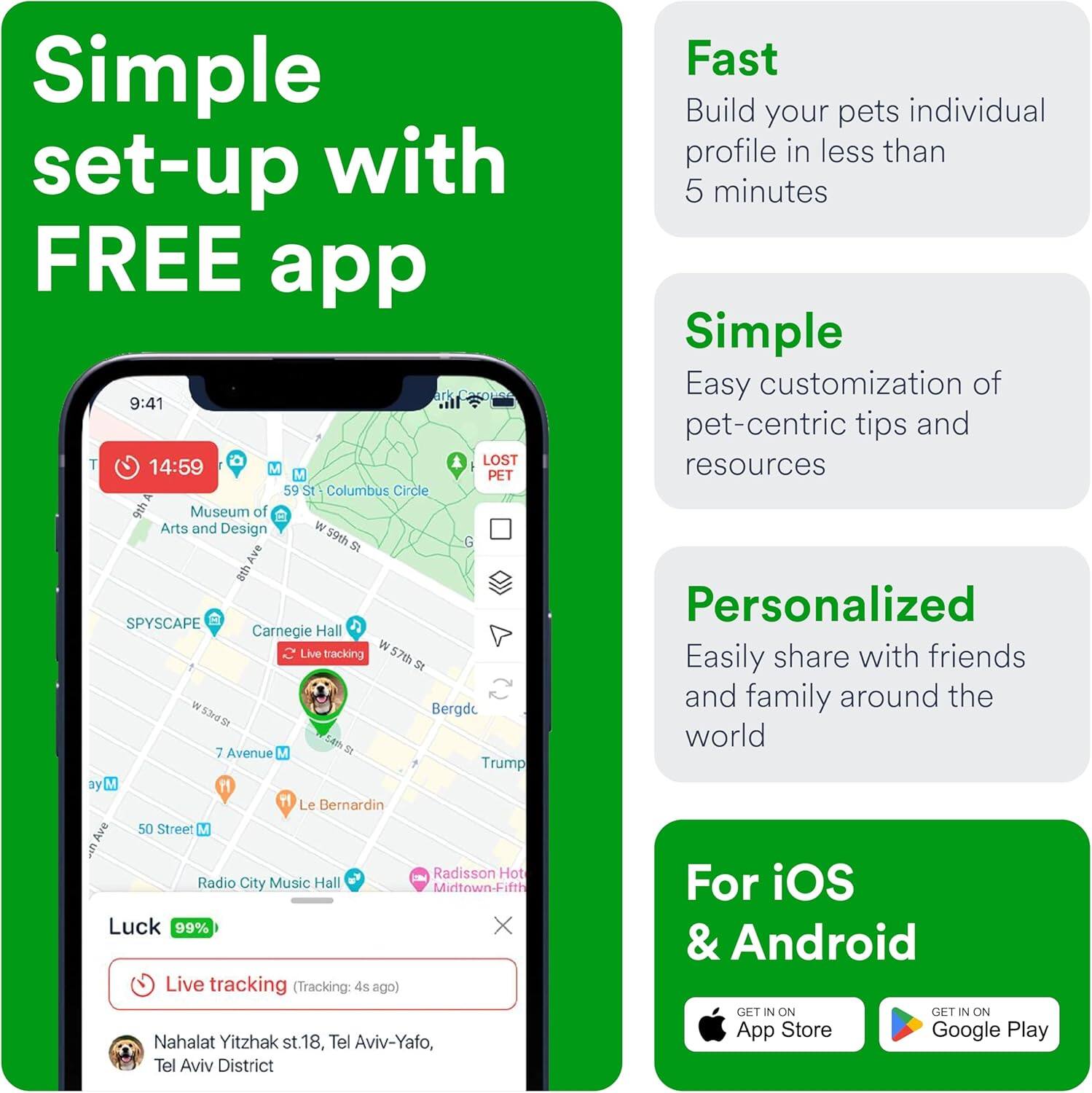 Simple set-up with FREE app

Fast
Build your pet's individual profile in less than 5 minutes

Simple
Easy customization of pet-centric tips and resources

Personalized
Easily share with friends and family around the world

For iOS & Android
GET IN ON App Store
GET IN ON Google Play

Live tracking (Tracking: 4s ago)
Nahalat Yitzhak st. 18, Tel Aviv-Yafo, Tel Aviv District